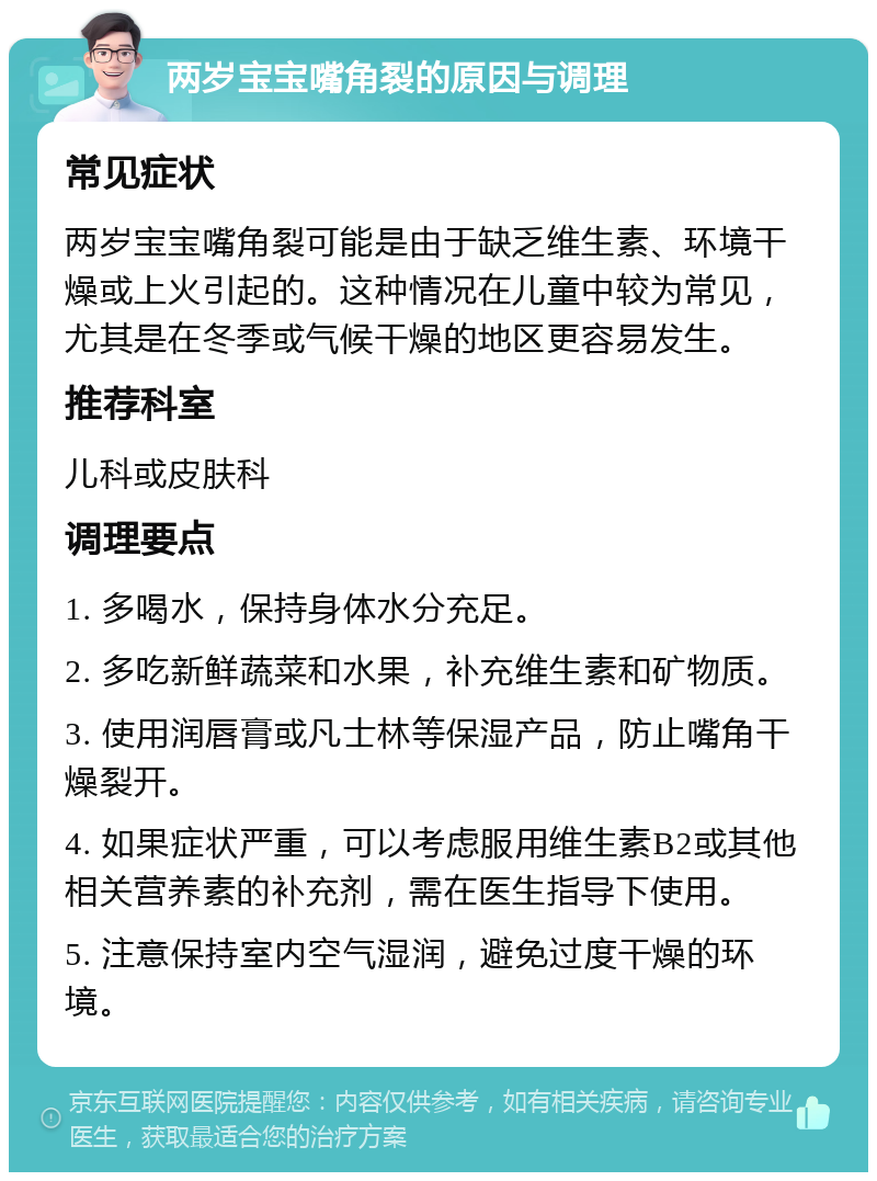 两岁宝宝嘴角裂的原因与调理 常见症状 两岁宝宝嘴角裂可能是由于缺乏维生素、环境干燥或上火引起的。这种情况在儿童中较为常见，尤其是在冬季或气候干燥的地区更容易发生。 推荐科室 儿科或皮肤科 调理要点 1. 多喝水，保持身体水分充足。 2. 多吃新鲜蔬菜和水果，补充维生素和矿物质。 3. 使用润唇膏或凡士林等保湿产品，防止嘴角干燥裂开。 4. 如果症状严重，可以考虑服用维生素B2或其他相关营养素的补充剂，需在医生指导下使用。 5. 注意保持室内空气湿润，避免过度干燥的环境。