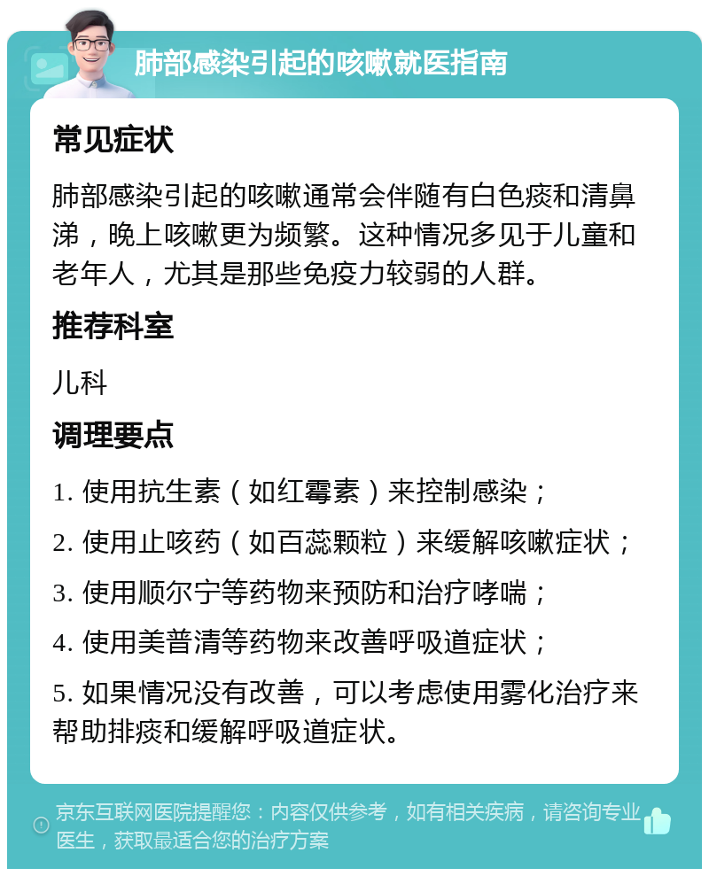 肺部感染引起的咳嗽就医指南 常见症状 肺部感染引起的咳嗽通常会伴随有白色痰和清鼻涕，晚上咳嗽更为频繁。这种情况多见于儿童和老年人，尤其是那些免疫力较弱的人群。 推荐科室 儿科 调理要点 1. 使用抗生素（如红霉素）来控制感染； 2. 使用止咳药（如百蕊颗粒）来缓解咳嗽症状； 3. 使用顺尔宁等药物来预防和治疗哮喘； 4. 使用美普清等药物来改善呼吸道症状； 5. 如果情况没有改善，可以考虑使用雾化治疗来帮助排痰和缓解呼吸道症状。