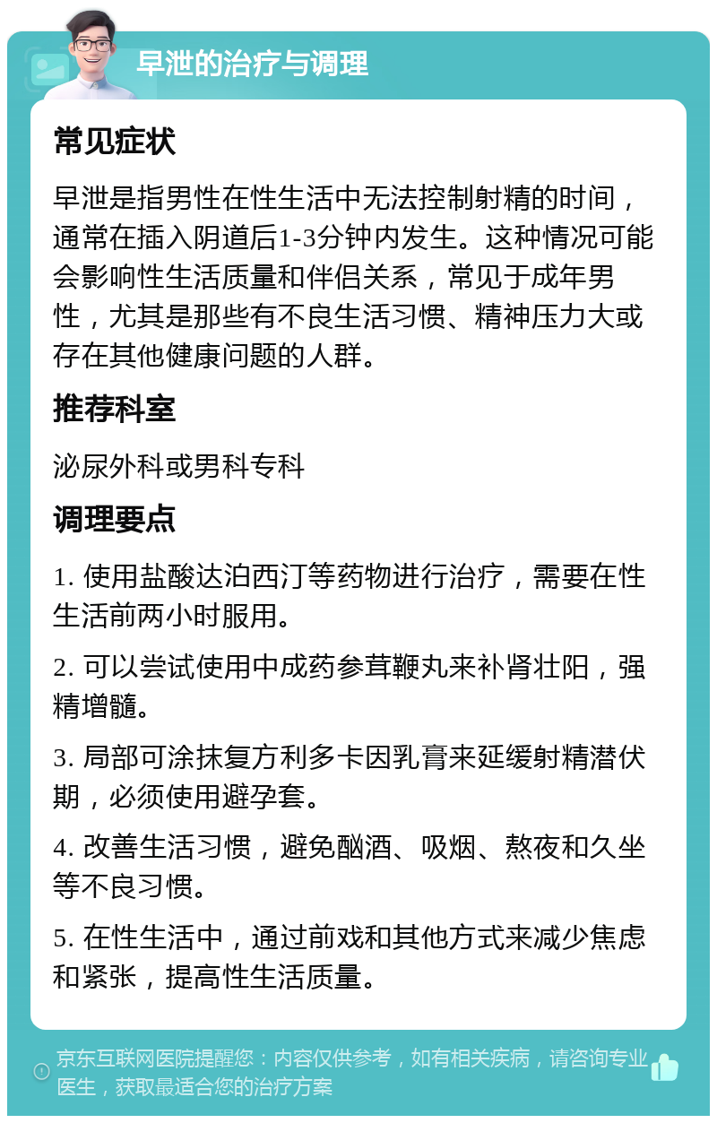 早泄的治疗与调理 常见症状 早泄是指男性在性生活中无法控制射精的时间，通常在插入阴道后1-3分钟内发生。这种情况可能会影响性生活质量和伴侣关系，常见于成年男性，尤其是那些有不良生活习惯、精神压力大或存在其他健康问题的人群。 推荐科室 泌尿外科或男科专科 调理要点 1. 使用盐酸达泊西汀等药物进行治疗，需要在性生活前两小时服用。 2. 可以尝试使用中成药参茸鞭丸来补肾壮阳，强精增髓。 3. 局部可涂抹复方利多卡因乳膏来延缓射精潜伏期，必须使用避孕套。 4. 改善生活习惯，避免酗酒、吸烟、熬夜和久坐等不良习惯。 5. 在性生活中，通过前戏和其他方式来减少焦虑和紧张，提高性生活质量。