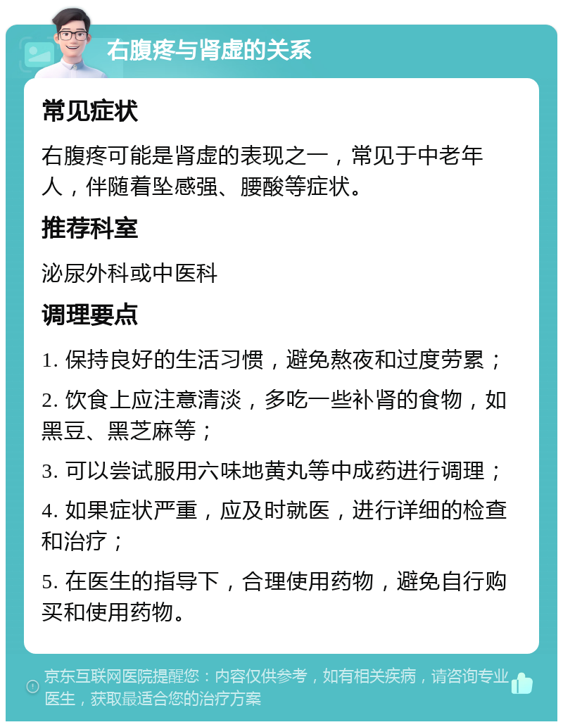 右腹疼与肾虚的关系 常见症状 右腹疼可能是肾虚的表现之一，常见于中老年人，伴随着坠感强、腰酸等症状。 推荐科室 泌尿外科或中医科 调理要点 1. 保持良好的生活习惯，避免熬夜和过度劳累； 2. 饮食上应注意清淡，多吃一些补肾的食物，如黑豆、黑芝麻等； 3. 可以尝试服用六味地黄丸等中成药进行调理； 4. 如果症状严重，应及时就医，进行详细的检查和治疗； 5. 在医生的指导下，合理使用药物，避免自行购买和使用药物。