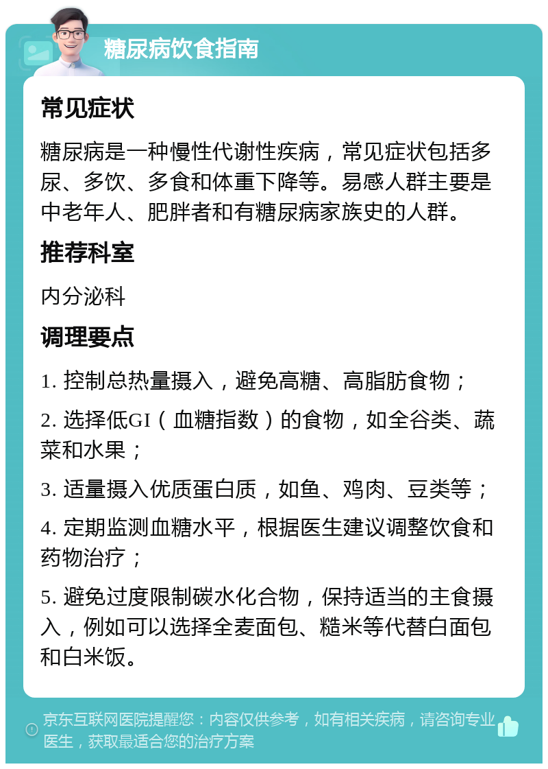 糖尿病饮食指南 常见症状 糖尿病是一种慢性代谢性疾病，常见症状包括多尿、多饮、多食和体重下降等。易感人群主要是中老年人、肥胖者和有糖尿病家族史的人群。 推荐科室 内分泌科 调理要点 1. 控制总热量摄入，避免高糖、高脂肪食物； 2. 选择低GI（血糖指数）的食物，如全谷类、蔬菜和水果； 3. 适量摄入优质蛋白质，如鱼、鸡肉、豆类等； 4. 定期监测血糖水平，根据医生建议调整饮食和药物治疗； 5. 避免过度限制碳水化合物，保持适当的主食摄入，例如可以选择全麦面包、糙米等代替白面包和白米饭。