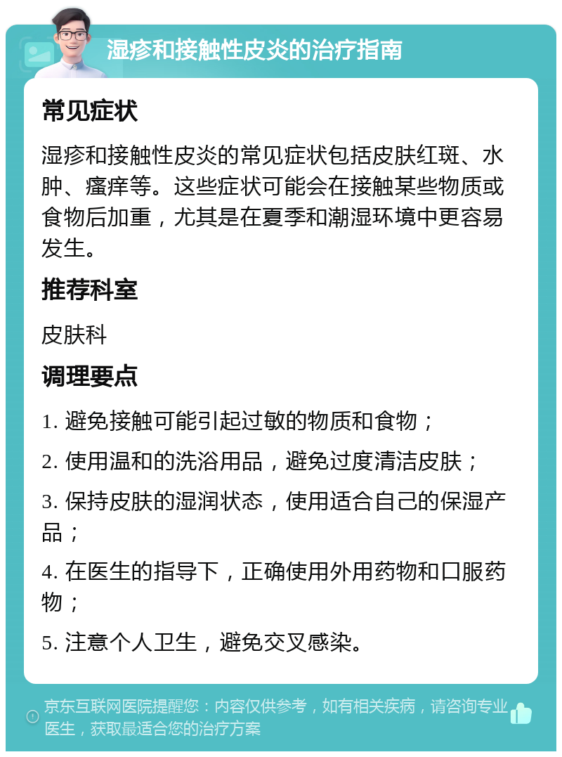 湿疹和接触性皮炎的治疗指南 常见症状 湿疹和接触性皮炎的常见症状包括皮肤红斑、水肿、瘙痒等。这些症状可能会在接触某些物质或食物后加重，尤其是在夏季和潮湿环境中更容易发生。 推荐科室 皮肤科 调理要点 1. 避免接触可能引起过敏的物质和食物； 2. 使用温和的洗浴用品，避免过度清洁皮肤； 3. 保持皮肤的湿润状态，使用适合自己的保湿产品； 4. 在医生的指导下，正确使用外用药物和口服药物； 5. 注意个人卫生，避免交叉感染。