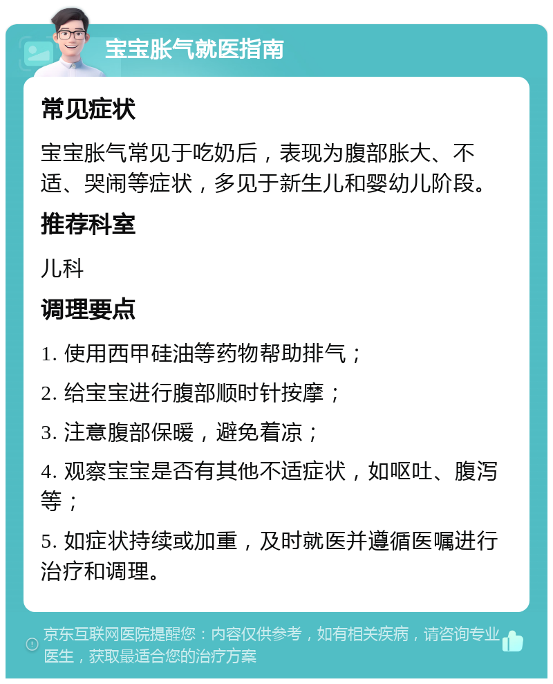 宝宝胀气就医指南 常见症状 宝宝胀气常见于吃奶后，表现为腹部胀大、不适、哭闹等症状，多见于新生儿和婴幼儿阶段。 推荐科室 儿科 调理要点 1. 使用西甲硅油等药物帮助排气； 2. 给宝宝进行腹部顺时针按摩； 3. 注意腹部保暖，避免着凉； 4. 观察宝宝是否有其他不适症状，如呕吐、腹泻等； 5. 如症状持续或加重，及时就医并遵循医嘱进行治疗和调理。