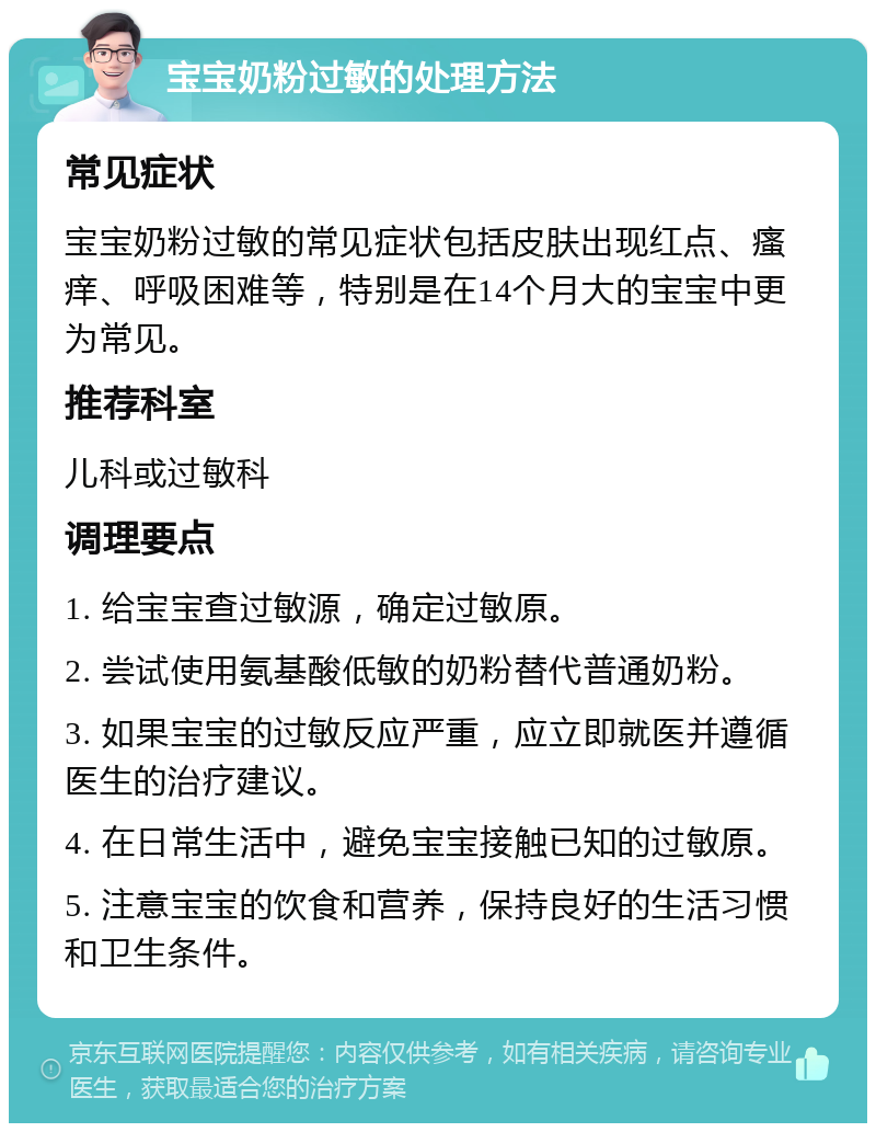 宝宝奶粉过敏的处理方法 常见症状 宝宝奶粉过敏的常见症状包括皮肤出现红点、瘙痒、呼吸困难等，特别是在14个月大的宝宝中更为常见。 推荐科室 儿科或过敏科 调理要点 1. 给宝宝查过敏源，确定过敏原。 2. 尝试使用氨基酸低敏的奶粉替代普通奶粉。 3. 如果宝宝的过敏反应严重，应立即就医并遵循医生的治疗建议。 4. 在日常生活中，避免宝宝接触已知的过敏原。 5. 注意宝宝的饮食和营养，保持良好的生活习惯和卫生条件。