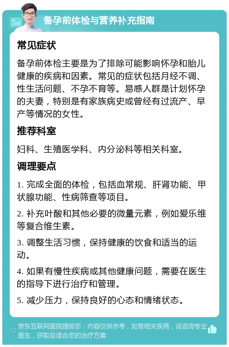 备孕前体检与营养补充指南 常见症状 备孕前体检主要是为了排除可能影响怀孕和胎儿健康的疾病和因素。常见的症状包括月经不调、性生活问题、不孕不育等。易感人群是计划怀孕的夫妻，特别是有家族病史或曾经有过流产、早产等情况的女性。 推荐科室 妇科、生殖医学科、内分泌科等相关科室。 调理要点 1. 完成全面的体检，包括血常规、肝肾功能、甲状腺功能、性病筛查等项目。 2. 补充叶酸和其他必要的微量元素，例如爱乐维等复合维生素。 3. 调整生活习惯，保持健康的饮食和适当的运动。 4. 如果有慢性疾病或其他健康问题，需要在医生的指导下进行治疗和管理。 5. 减少压力，保持良好的心态和情绪状态。