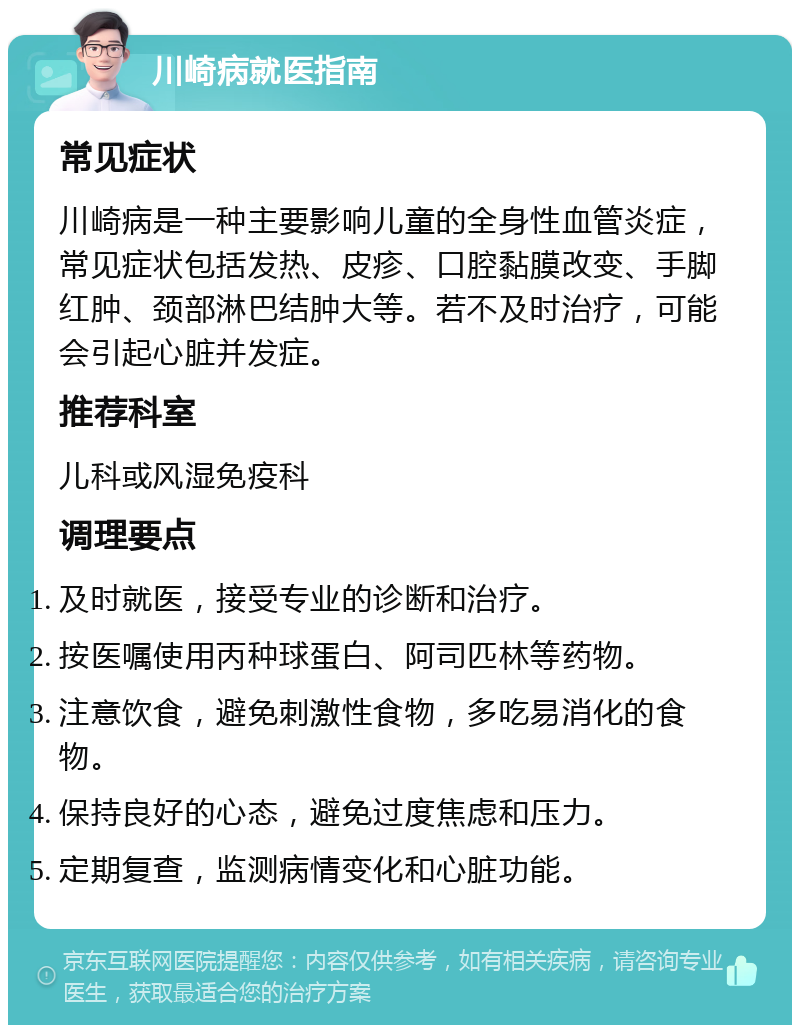 川崎病就医指南 常见症状 川崎病是一种主要影响儿童的全身性血管炎症，常见症状包括发热、皮疹、口腔黏膜改变、手脚红肿、颈部淋巴结肿大等。若不及时治疗，可能会引起心脏并发症。 推荐科室 儿科或风湿免疫科 调理要点 及时就医，接受专业的诊断和治疗。 按医嘱使用丙种球蛋白、阿司匹林等药物。 注意饮食，避免刺激性食物，多吃易消化的食物。 保持良好的心态，避免过度焦虑和压力。 定期复查，监测病情变化和心脏功能。