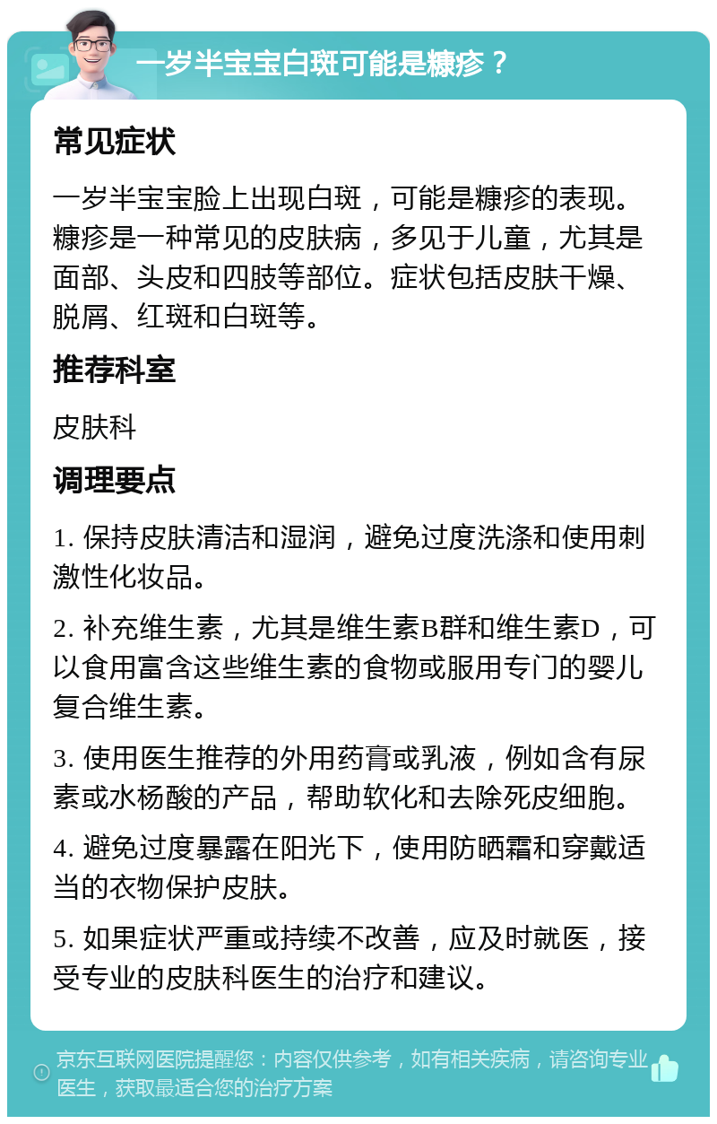 一岁半宝宝白斑可能是糠疹？ 常见症状 一岁半宝宝脸上出现白斑，可能是糠疹的表现。糠疹是一种常见的皮肤病，多见于儿童，尤其是面部、头皮和四肢等部位。症状包括皮肤干燥、脱屑、红斑和白斑等。 推荐科室 皮肤科 调理要点 1. 保持皮肤清洁和湿润，避免过度洗涤和使用刺激性化妆品。 2. 补充维生素，尤其是维生素B群和维生素D，可以食用富含这些维生素的食物或服用专门的婴儿复合维生素。 3. 使用医生推荐的外用药膏或乳液，例如含有尿素或水杨酸的产品，帮助软化和去除死皮细胞。 4. 避免过度暴露在阳光下，使用防晒霜和穿戴适当的衣物保护皮肤。 5. 如果症状严重或持续不改善，应及时就医，接受专业的皮肤科医生的治疗和建议。