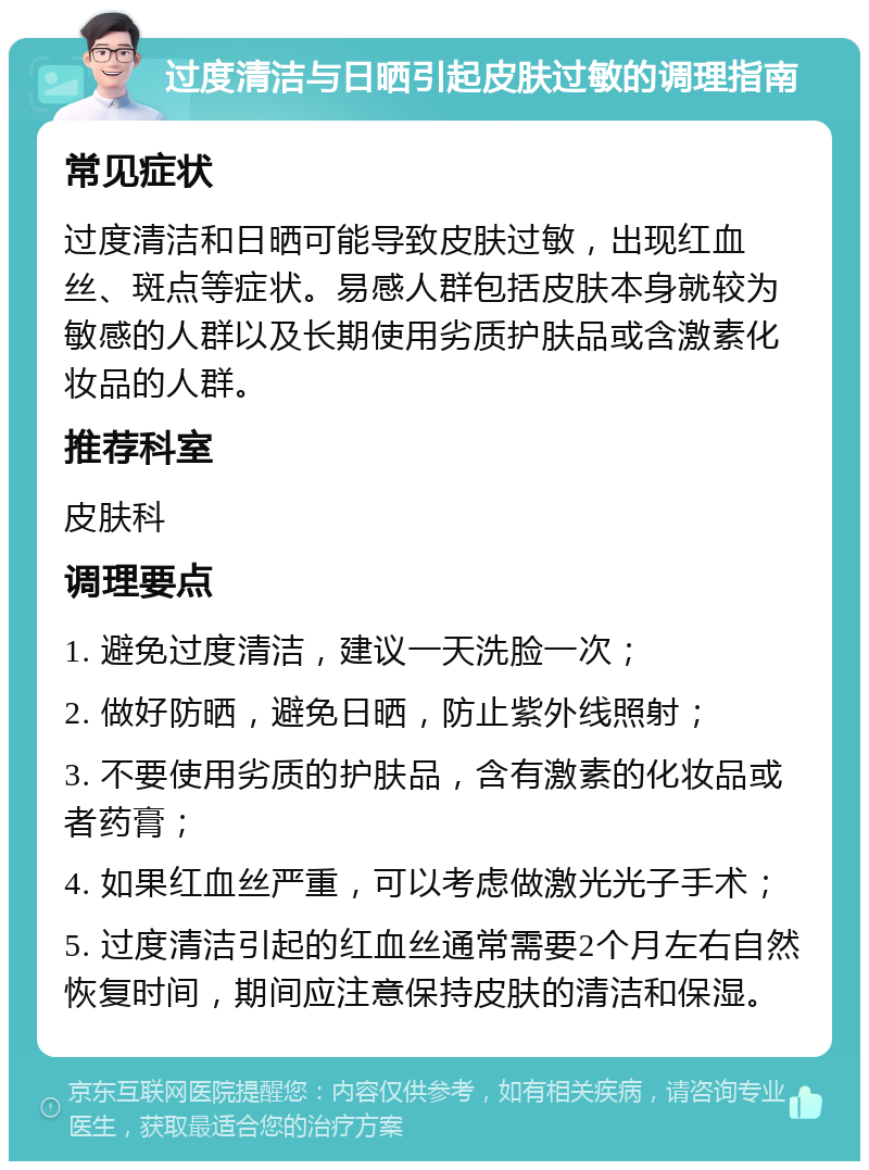 过度清洁与日晒引起皮肤过敏的调理指南 常见症状 过度清洁和日晒可能导致皮肤过敏，出现红血丝、斑点等症状。易感人群包括皮肤本身就较为敏感的人群以及长期使用劣质护肤品或含激素化妆品的人群。 推荐科室 皮肤科 调理要点 1. 避免过度清洁，建议一天洗脸一次； 2. 做好防晒，避免日晒，防止紫外线照射； 3. 不要使用劣质的护肤品，含有激素的化妆品或者药膏； 4. 如果红血丝严重，可以考虑做激光光子手术； 5. 过度清洁引起的红血丝通常需要2个月左右自然恢复时间，期间应注意保持皮肤的清洁和保湿。