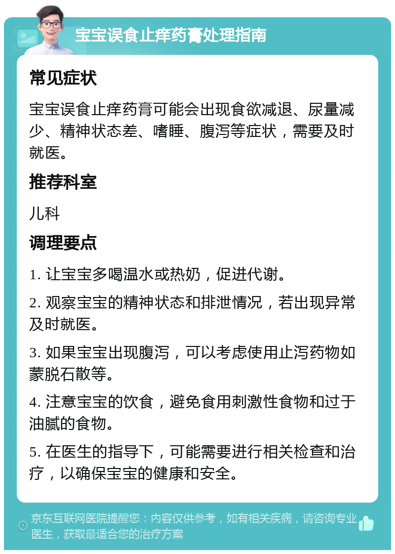 宝宝误食止痒药膏处理指南 常见症状 宝宝误食止痒药膏可能会出现食欲减退、尿量减少、精神状态差、嗜睡、腹泻等症状，需要及时就医。 推荐科室 儿科 调理要点 1. 让宝宝多喝温水或热奶，促进代谢。 2. 观察宝宝的精神状态和排泄情况，若出现异常及时就医。 3. 如果宝宝出现腹泻，可以考虑使用止泻药物如蒙脱石散等。 4. 注意宝宝的饮食，避免食用刺激性食物和过于油腻的食物。 5. 在医生的指导下，可能需要进行相关检查和治疗，以确保宝宝的健康和安全。