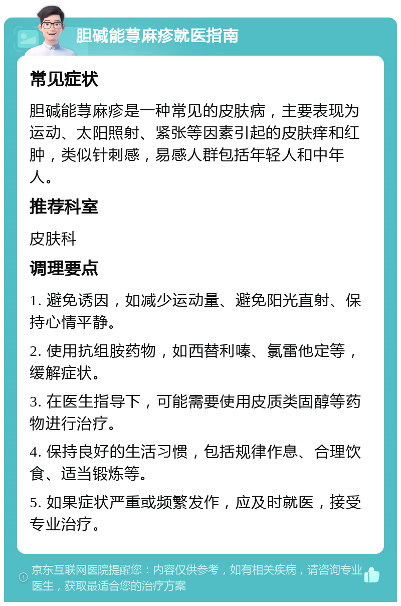 胆碱能荨麻疹就医指南 常见症状 胆碱能荨麻疹是一种常见的皮肤病，主要表现为运动、太阳照射、紧张等因素引起的皮肤痒和红肿，类似针刺感，易感人群包括年轻人和中年人。 推荐科室 皮肤科 调理要点 1. 避免诱因，如减少运动量、避免阳光直射、保持心情平静。 2. 使用抗组胺药物，如西替利嗪、氯雷他定等，缓解症状。 3. 在医生指导下，可能需要使用皮质类固醇等药物进行治疗。 4. 保持良好的生活习惯，包括规律作息、合理饮食、适当锻炼等。 5. 如果症状严重或频繁发作，应及时就医，接受专业治疗。