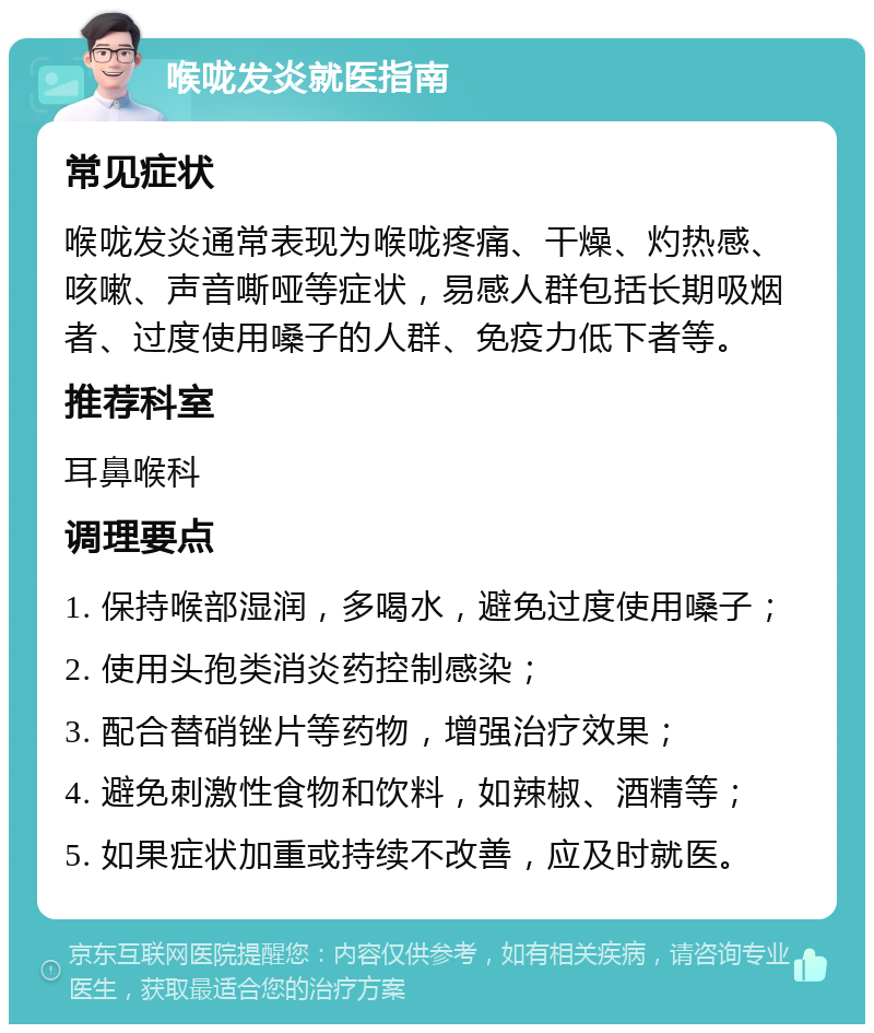 喉咙发炎就医指南 常见症状 喉咙发炎通常表现为喉咙疼痛、干燥、灼热感、咳嗽、声音嘶哑等症状，易感人群包括长期吸烟者、过度使用嗓子的人群、免疫力低下者等。 推荐科室 耳鼻喉科 调理要点 1. 保持喉部湿润，多喝水，避免过度使用嗓子； 2. 使用头孢类消炎药控制感染； 3. 配合替硝锉片等药物，增强治疗效果； 4. 避免刺激性食物和饮料，如辣椒、酒精等； 5. 如果症状加重或持续不改善，应及时就医。