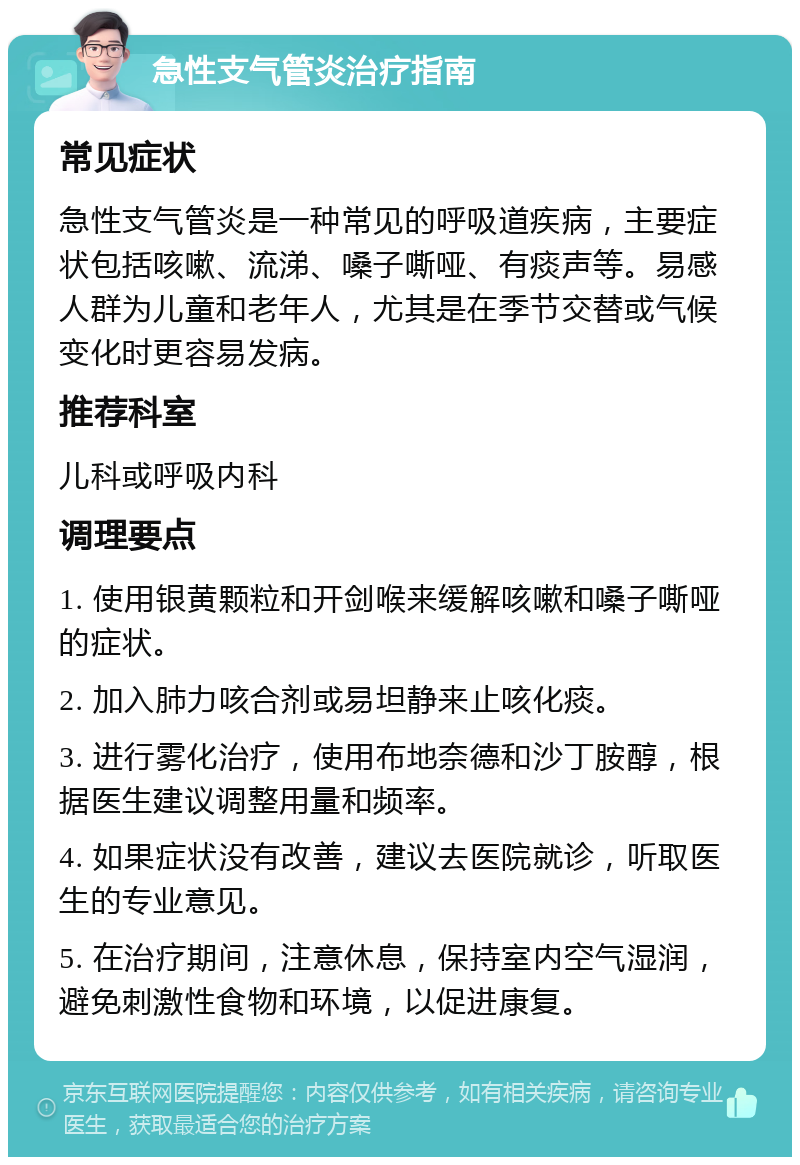 急性支气管炎治疗指南 常见症状 急性支气管炎是一种常见的呼吸道疾病，主要症状包括咳嗽、流涕、嗓子嘶哑、有痰声等。易感人群为儿童和老年人，尤其是在季节交替或气候变化时更容易发病。 推荐科室 儿科或呼吸内科 调理要点 1. 使用银黄颗粒和开剑喉来缓解咳嗽和嗓子嘶哑的症状。 2. 加入肺力咳合剂或易坦静来止咳化痰。 3. 进行雾化治疗，使用布地奈德和沙丁胺醇，根据医生建议调整用量和频率。 4. 如果症状没有改善，建议去医院就诊，听取医生的专业意见。 5. 在治疗期间，注意休息，保持室内空气湿润，避免刺激性食物和环境，以促进康复。