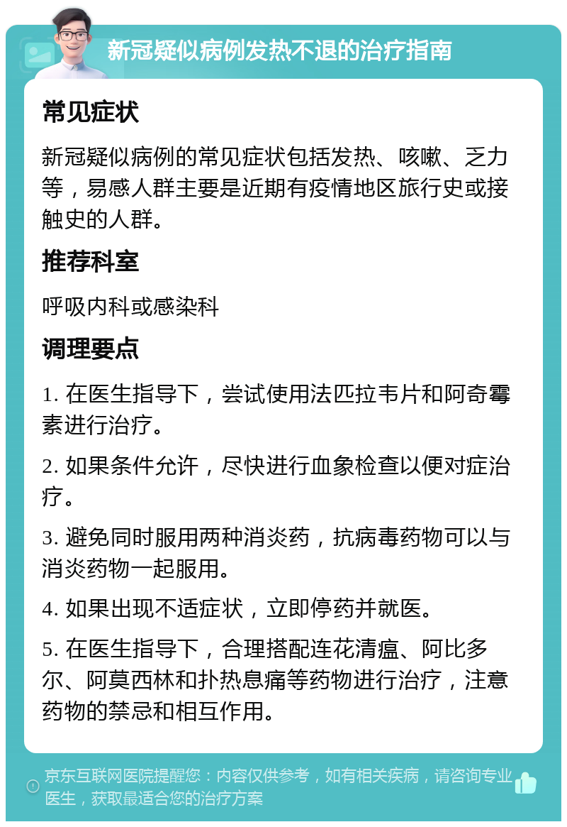 新冠疑似病例发热不退的治疗指南 常见症状 新冠疑似病例的常见症状包括发热、咳嗽、乏力等，易感人群主要是近期有疫情地区旅行史或接触史的人群。 推荐科室 呼吸内科或感染科 调理要点 1. 在医生指导下，尝试使用法匹拉韦片和阿奇霉素进行治疗。 2. 如果条件允许，尽快进行血象检查以便对症治疗。 3. 避免同时服用两种消炎药，抗病毒药物可以与消炎药物一起服用。 4. 如果出现不适症状，立即停药并就医。 5. 在医生指导下，合理搭配连花清瘟、阿比多尔、阿莫西林和扑热息痛等药物进行治疗，注意药物的禁忌和相互作用。