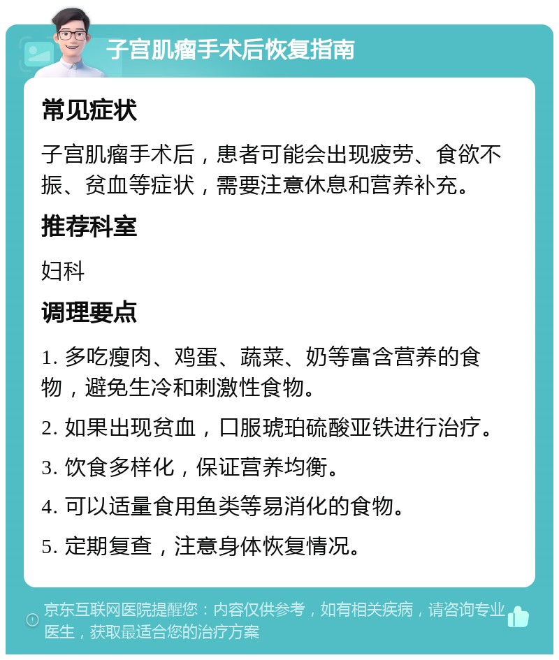 子宫肌瘤手术后恢复指南 常见症状 子宫肌瘤手术后，患者可能会出现疲劳、食欲不振、贫血等症状，需要注意休息和营养补充。 推荐科室 妇科 调理要点 1. 多吃瘦肉、鸡蛋、蔬菜、奶等富含营养的食物，避免生冷和刺激性食物。 2. 如果出现贫血，口服琥珀硫酸亚铁进行治疗。 3. 饮食多样化，保证营养均衡。 4. 可以适量食用鱼类等易消化的食物。 5. 定期复查，注意身体恢复情况。