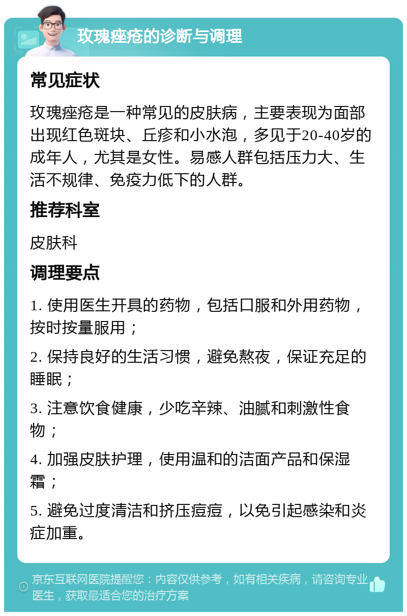 玫瑰痤疮的诊断与调理 常见症状 玫瑰痤疮是一种常见的皮肤病，主要表现为面部出现红色斑块、丘疹和小水泡，多见于20-40岁的成年人，尤其是女性。易感人群包括压力大、生活不规律、免疫力低下的人群。 推荐科室 皮肤科 调理要点 1. 使用医生开具的药物，包括口服和外用药物，按时按量服用； 2. 保持良好的生活习惯，避免熬夜，保证充足的睡眠； 3. 注意饮食健康，少吃辛辣、油腻和刺激性食物； 4. 加强皮肤护理，使用温和的洁面产品和保湿霜； 5. 避免过度清洁和挤压痘痘，以免引起感染和炎症加重。