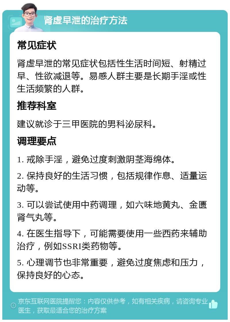 肾虚早泄的治疗方法 常见症状 肾虚早泄的常见症状包括性生活时间短、射精过早、性欲减退等。易感人群主要是长期手淫或性生活频繁的人群。 推荐科室 建议就诊于三甲医院的男科泌尿科。 调理要点 1. 戒除手淫，避免过度刺激阴茎海绵体。 2. 保持良好的生活习惯，包括规律作息、适量运动等。 3. 可以尝试使用中药调理，如六味地黄丸、金匮肾气丸等。 4. 在医生指导下，可能需要使用一些西药来辅助治疗，例如SSRI类药物等。 5. 心理调节也非常重要，避免过度焦虑和压力，保持良好的心态。