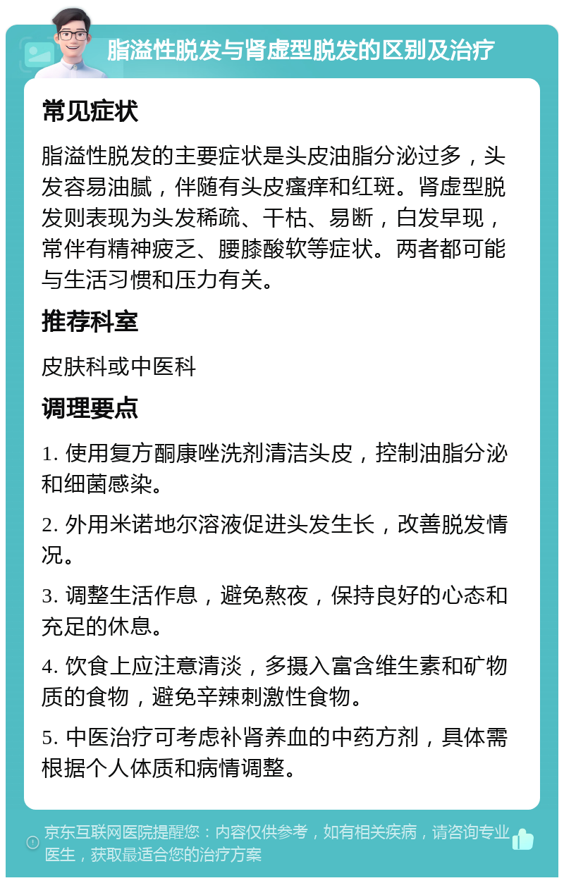 脂溢性脱发与肾虚型脱发的区别及治疗 常见症状 脂溢性脱发的主要症状是头皮油脂分泌过多，头发容易油腻，伴随有头皮瘙痒和红斑。肾虚型脱发则表现为头发稀疏、干枯、易断，白发早现，常伴有精神疲乏、腰膝酸软等症状。两者都可能与生活习惯和压力有关。 推荐科室 皮肤科或中医科 调理要点 1. 使用复方酮康唑洗剂清洁头皮，控制油脂分泌和细菌感染。 2. 外用米诺地尔溶液促进头发生长，改善脱发情况。 3. 调整生活作息，避免熬夜，保持良好的心态和充足的休息。 4. 饮食上应注意清淡，多摄入富含维生素和矿物质的食物，避免辛辣刺激性食物。 5. 中医治疗可考虑补肾养血的中药方剂，具体需根据个人体质和病情调整。