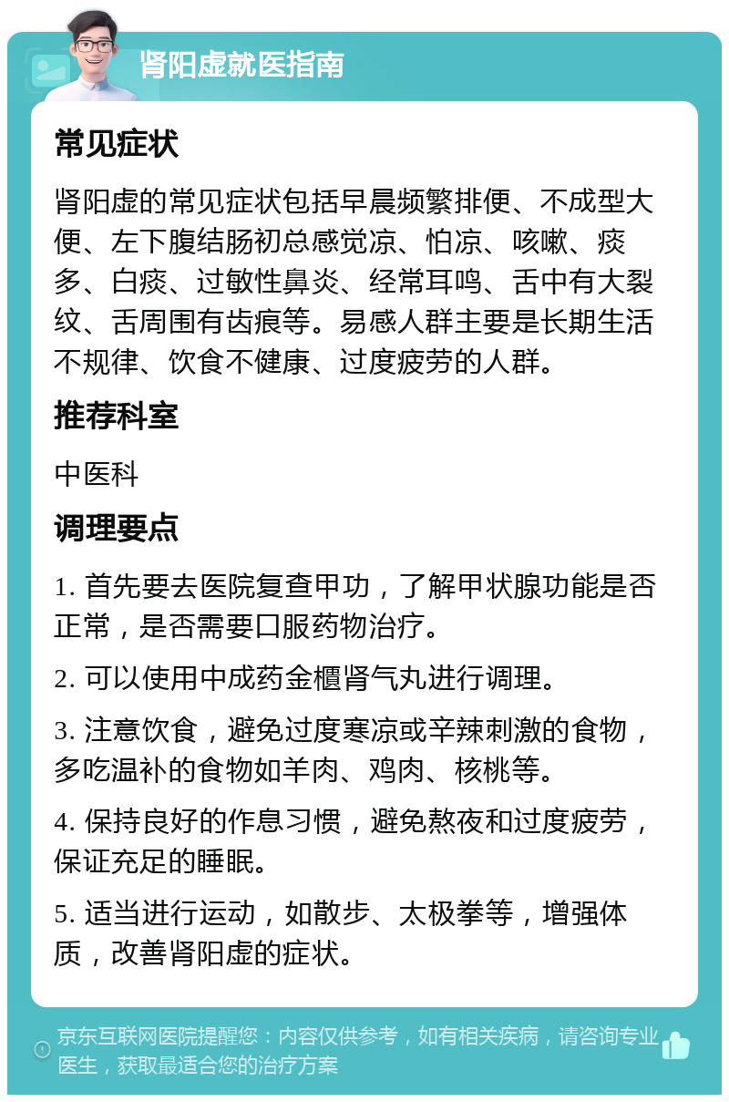 肾阳虚就医指南 常见症状 肾阳虚的常见症状包括早晨频繁排便、不成型大便、左下腹结肠初总感觉凉、怕凉、咳嗽、痰多、白痰、过敏性鼻炎、经常耳鸣、舌中有大裂纹、舌周围有齿痕等。易感人群主要是长期生活不规律、饮食不健康、过度疲劳的人群。 推荐科室 中医科 调理要点 1. 首先要去医院复查甲功，了解甲状腺功能是否正常，是否需要口服药物治疗。 2. 可以使用中成药金櫃肾气丸进行调理。 3. 注意饮食，避免过度寒凉或辛辣刺激的食物，多吃温补的食物如羊肉、鸡肉、核桃等。 4. 保持良好的作息习惯，避免熬夜和过度疲劳，保证充足的睡眠。 5. 适当进行运动，如散步、太极拳等，增强体质，改善肾阳虚的症状。