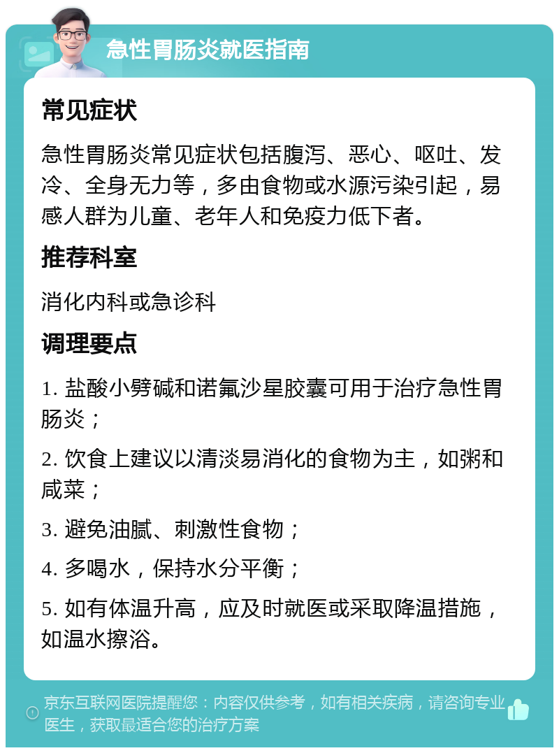 急性胃肠炎就医指南 常见症状 急性胃肠炎常见症状包括腹泻、恶心、呕吐、发冷、全身无力等，多由食物或水源污染引起，易感人群为儿童、老年人和免疫力低下者。 推荐科室 消化内科或急诊科 调理要点 1. 盐酸小劈碱和诺氟沙星胶囊可用于治疗急性胃肠炎； 2. 饮食上建议以清淡易消化的食物为主，如粥和咸菜； 3. 避免油腻、刺激性食物； 4. 多喝水，保持水分平衡； 5. 如有体温升高，应及时就医或采取降温措施，如温水擦浴。