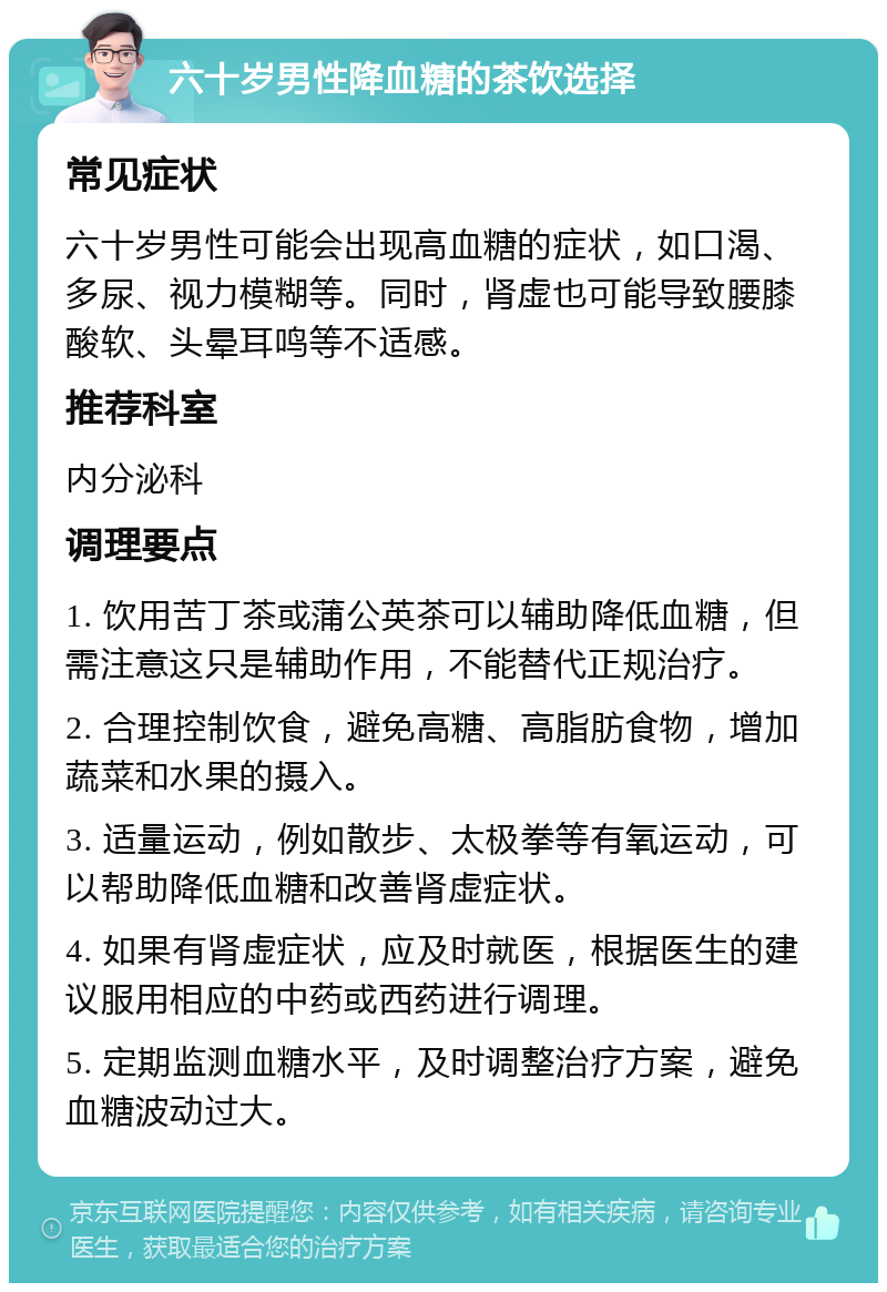 六十岁男性降血糖的茶饮选择 常见症状 六十岁男性可能会出现高血糖的症状，如口渴、多尿、视力模糊等。同时，肾虚也可能导致腰膝酸软、头晕耳鸣等不适感。 推荐科室 内分泌科 调理要点 1. 饮用苦丁茶或蒲公英茶可以辅助降低血糖，但需注意这只是辅助作用，不能替代正规治疗。 2. 合理控制饮食，避免高糖、高脂肪食物，增加蔬菜和水果的摄入。 3. 适量运动，例如散步、太极拳等有氧运动，可以帮助降低血糖和改善肾虚症状。 4. 如果有肾虚症状，应及时就医，根据医生的建议服用相应的中药或西药进行调理。 5. 定期监测血糖水平，及时调整治疗方案，避免血糖波动过大。