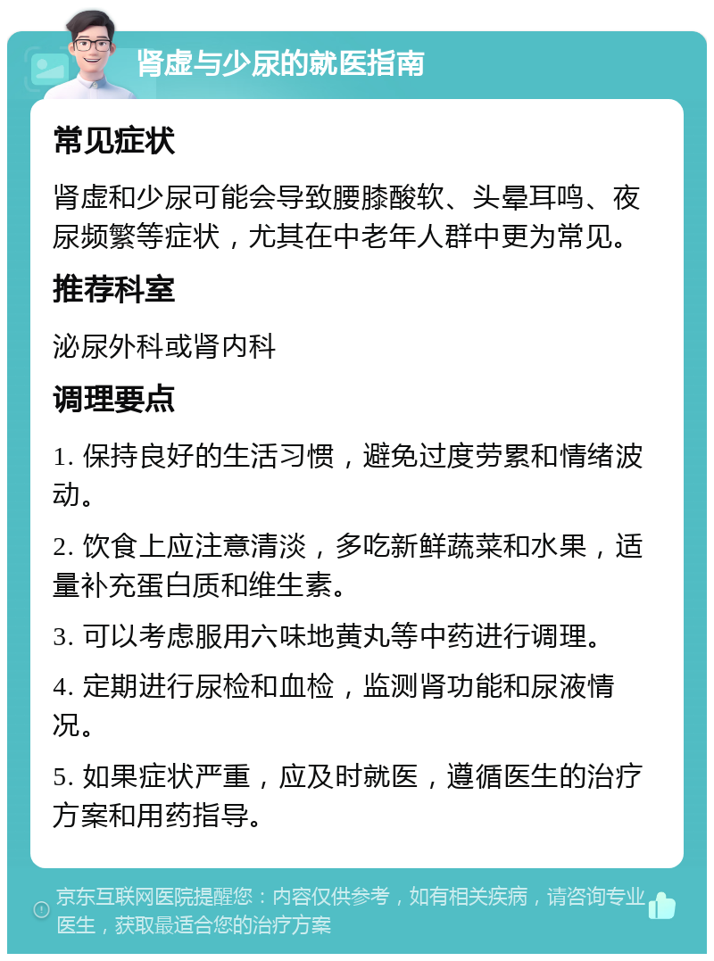 肾虚与少尿的就医指南 常见症状 肾虚和少尿可能会导致腰膝酸软、头晕耳鸣、夜尿频繁等症状，尤其在中老年人群中更为常见。 推荐科室 泌尿外科或肾内科 调理要点 1. 保持良好的生活习惯，避免过度劳累和情绪波动。 2. 饮食上应注意清淡，多吃新鲜蔬菜和水果，适量补充蛋白质和维生素。 3. 可以考虑服用六味地黄丸等中药进行调理。 4. 定期进行尿检和血检，监测肾功能和尿液情况。 5. 如果症状严重，应及时就医，遵循医生的治疗方案和用药指导。