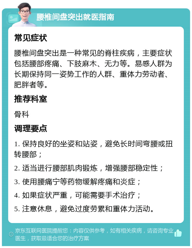 腰椎间盘突出就医指南 常见症状 腰椎间盘突出是一种常见的脊柱疾病，主要症状包括腰部疼痛、下肢麻木、无力等。易感人群为长期保持同一姿势工作的人群、重体力劳动者、肥胖者等。 推荐科室 骨科 调理要点 1. 保持良好的坐姿和站姿，避免长时间弯腰或扭转腰部； 2. 适当进行腰部肌肉锻炼，增强腰部稳定性； 3. 使用腰痛宁等药物缓解疼痛和炎症； 4. 如果症状严重，可能需要手术治疗； 5. 注意休息，避免过度劳累和重体力活动。