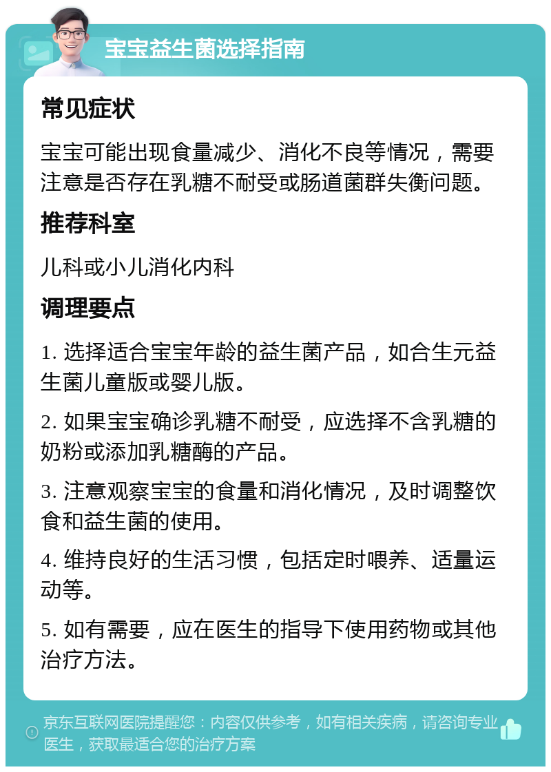 宝宝益生菌选择指南 常见症状 宝宝可能出现食量减少、消化不良等情况，需要注意是否存在乳糖不耐受或肠道菌群失衡问题。 推荐科室 儿科或小儿消化内科 调理要点 1. 选择适合宝宝年龄的益生菌产品，如合生元益生菌儿童版或婴儿版。 2. 如果宝宝确诊乳糖不耐受，应选择不含乳糖的奶粉或添加乳糖酶的产品。 3. 注意观察宝宝的食量和消化情况，及时调整饮食和益生菌的使用。 4. 维持良好的生活习惯，包括定时喂养、适量运动等。 5. 如有需要，应在医生的指导下使用药物或其他治疗方法。