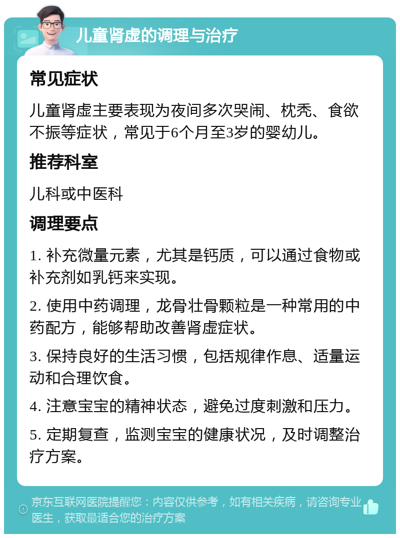 儿童肾虚的调理与治疗 常见症状 儿童肾虚主要表现为夜间多次哭闹、枕秃、食欲不振等症状，常见于6个月至3岁的婴幼儿。 推荐科室 儿科或中医科 调理要点 1. 补充微量元素，尤其是钙质，可以通过食物或补充剂如乳钙来实现。 2. 使用中药调理，龙骨壮骨颗粒是一种常用的中药配方，能够帮助改善肾虚症状。 3. 保持良好的生活习惯，包括规律作息、适量运动和合理饮食。 4. 注意宝宝的精神状态，避免过度刺激和压力。 5. 定期复查，监测宝宝的健康状况，及时调整治疗方案。