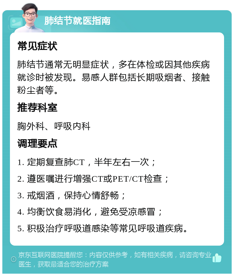 肺结节就医指南 常见症状 肺结节通常无明显症状，多在体检或因其他疾病就诊时被发现。易感人群包括长期吸烟者、接触粉尘者等。 推荐科室 胸外科、呼吸内科 调理要点 1. 定期复查肺CT，半年左右一次； 2. 遵医嘱进行增强CT或PET/CT检查； 3. 戒烟酒，保持心情舒畅； 4. 均衡饮食易消化，避免受凉感冒； 5. 积极治疗呼吸道感染等常见呼吸道疾病。