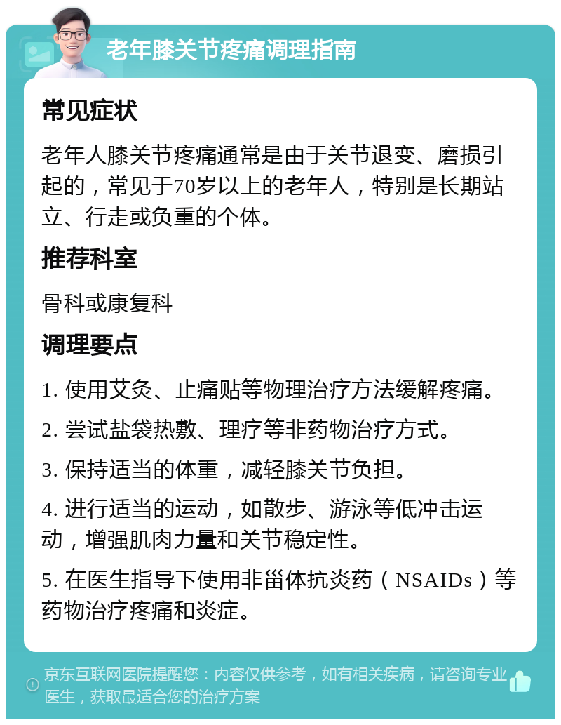 老年膝关节疼痛调理指南 常见症状 老年人膝关节疼痛通常是由于关节退变、磨损引起的，常见于70岁以上的老年人，特别是长期站立、行走或负重的个体。 推荐科室 骨科或康复科 调理要点 1. 使用艾灸、止痛贴等物理治疗方法缓解疼痛。 2. 尝试盐袋热敷、理疗等非药物治疗方式。 3. 保持适当的体重，减轻膝关节负担。 4. 进行适当的运动，如散步、游泳等低冲击运动，增强肌肉力量和关节稳定性。 5. 在医生指导下使用非甾体抗炎药（NSAIDs）等药物治疗疼痛和炎症。