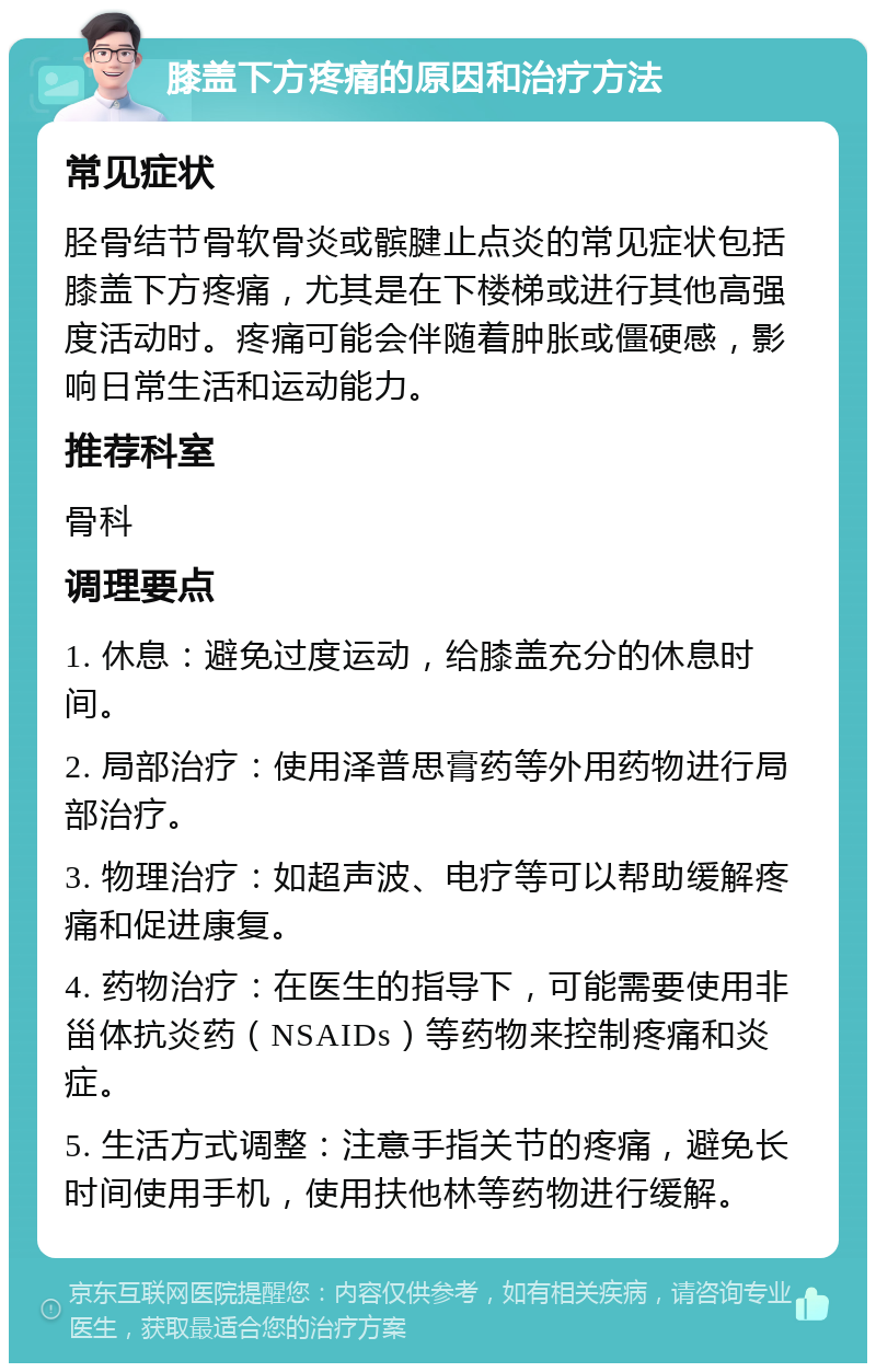 膝盖下方疼痛的原因和治疗方法 常见症状 胫骨结节骨软骨炎或髌腱止点炎的常见症状包括膝盖下方疼痛，尤其是在下楼梯或进行其他高强度活动时。疼痛可能会伴随着肿胀或僵硬感，影响日常生活和运动能力。 推荐科室 骨科 调理要点 1. 休息：避免过度运动，给膝盖充分的休息时间。 2. 局部治疗：使用泽普思膏药等外用药物进行局部治疗。 3. 物理治疗：如超声波、电疗等可以帮助缓解疼痛和促进康复。 4. 药物治疗：在医生的指导下，可能需要使用非甾体抗炎药（NSAIDs）等药物来控制疼痛和炎症。 5. 生活方式调整：注意手指关节的疼痛，避免长时间使用手机，使用扶他林等药物进行缓解。