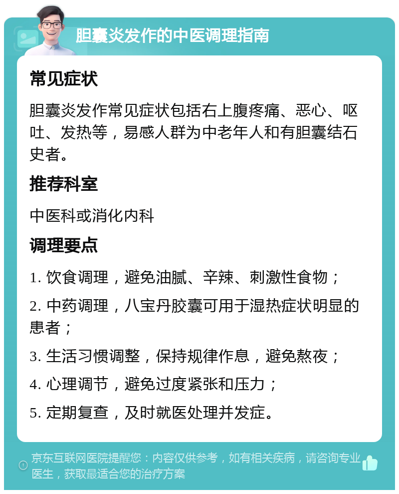 胆囊炎发作的中医调理指南 常见症状 胆囊炎发作常见症状包括右上腹疼痛、恶心、呕吐、发热等，易感人群为中老年人和有胆囊结石史者。 推荐科室 中医科或消化内科 调理要点 1. 饮食调理，避免油腻、辛辣、刺激性食物； 2. 中药调理，八宝丹胶囊可用于湿热症状明显的患者； 3. 生活习惯调整，保持规律作息，避免熬夜； 4. 心理调节，避免过度紧张和压力； 5. 定期复查，及时就医处理并发症。