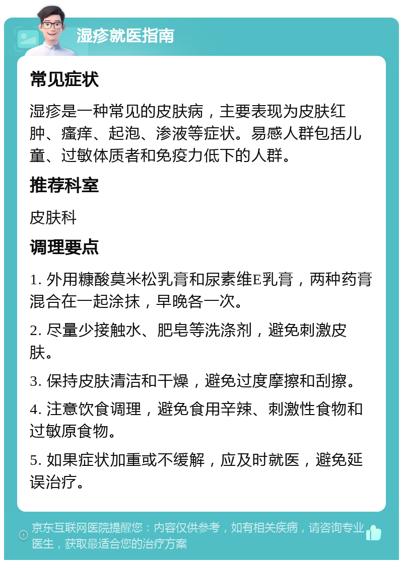 湿疹就医指南 常见症状 湿疹是一种常见的皮肤病，主要表现为皮肤红肿、瘙痒、起泡、渗液等症状。易感人群包括儿童、过敏体质者和免疫力低下的人群。 推荐科室 皮肤科 调理要点 1. 外用糠酸莫米松乳膏和尿素维E乳膏，两种药膏混合在一起涂抹，早晚各一次。 2. 尽量少接触水、肥皂等洗涤剂，避免刺激皮肤。 3. 保持皮肤清洁和干燥，避免过度摩擦和刮擦。 4. 注意饮食调理，避免食用辛辣、刺激性食物和过敏原食物。 5. 如果症状加重或不缓解，应及时就医，避免延误治疗。