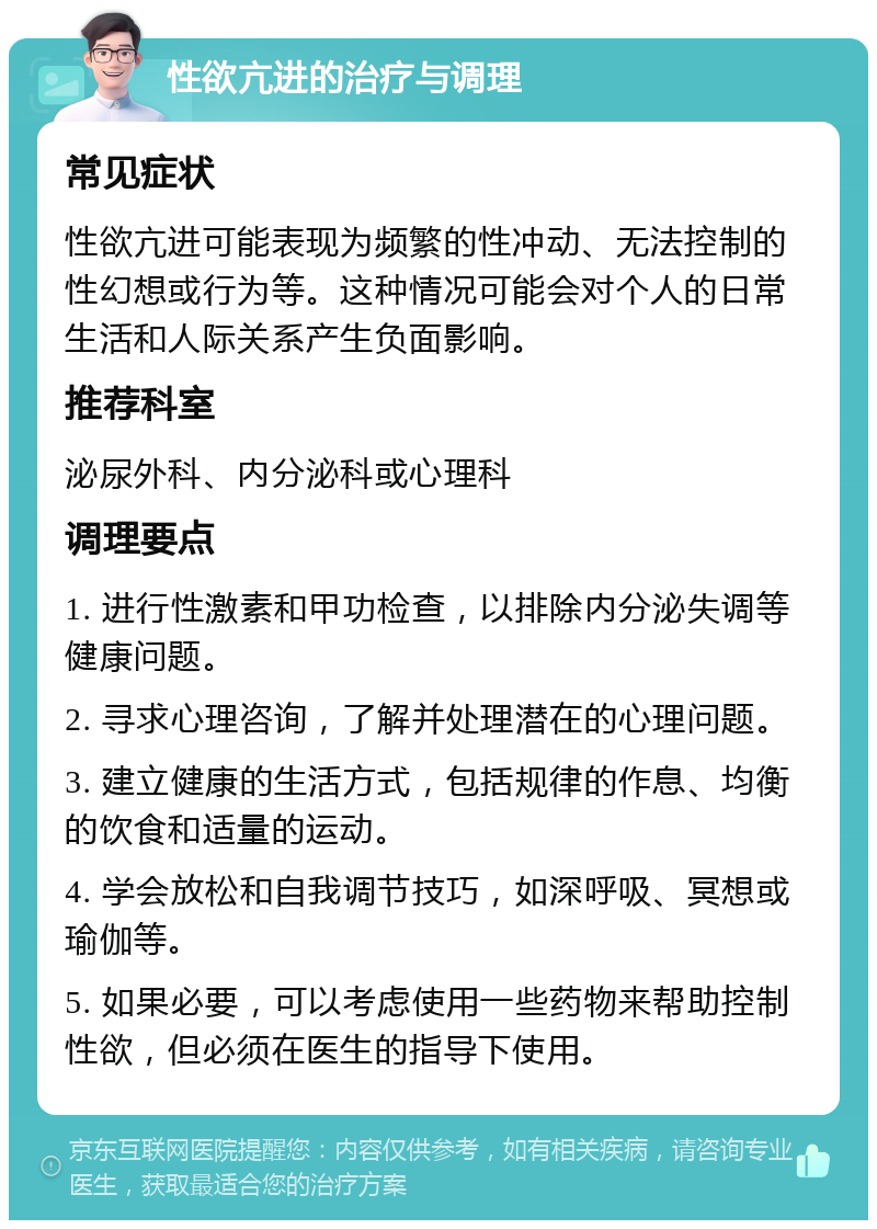 性欲亢进的治疗与调理 常见症状 性欲亢进可能表现为频繁的性冲动、无法控制的性幻想或行为等。这种情况可能会对个人的日常生活和人际关系产生负面影响。 推荐科室 泌尿外科、内分泌科或心理科 调理要点 1. 进行性激素和甲功检查，以排除内分泌失调等健康问题。 2. 寻求心理咨询，了解并处理潜在的心理问题。 3. 建立健康的生活方式，包括规律的作息、均衡的饮食和适量的运动。 4. 学会放松和自我调节技巧，如深呼吸、冥想或瑜伽等。 5. 如果必要，可以考虑使用一些药物来帮助控制性欲，但必须在医生的指导下使用。