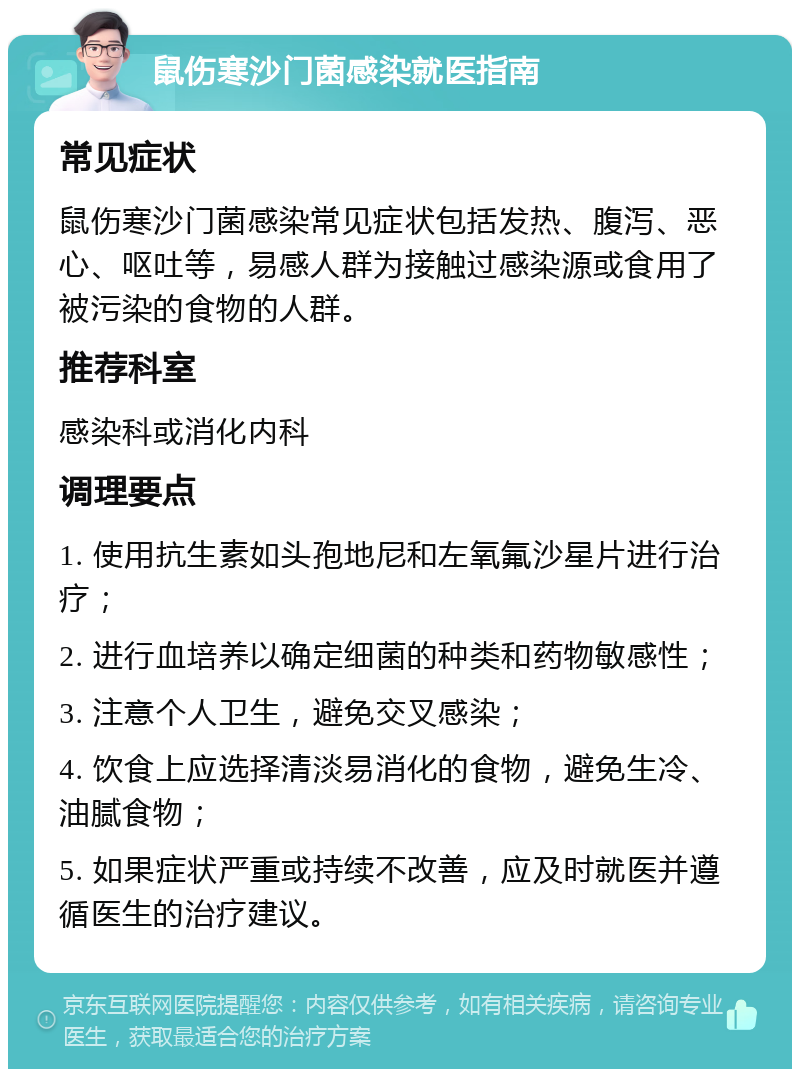 鼠伤寒沙门菌感染就医指南 常见症状 鼠伤寒沙门菌感染常见症状包括发热、腹泻、恶心、呕吐等，易感人群为接触过感染源或食用了被污染的食物的人群。 推荐科室 感染科或消化内科 调理要点 1. 使用抗生素如头孢地尼和左氧氟沙星片进行治疗； 2. 进行血培养以确定细菌的种类和药物敏感性； 3. 注意个人卫生，避免交叉感染； 4. 饮食上应选择清淡易消化的食物，避免生冷、油腻食物； 5. 如果症状严重或持续不改善，应及时就医并遵循医生的治疗建议。