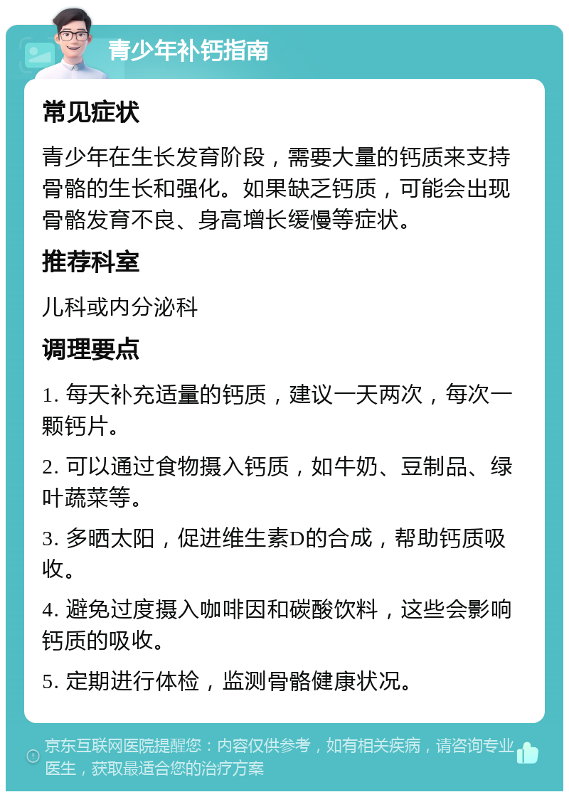 青少年补钙指南 常见症状 青少年在生长发育阶段，需要大量的钙质来支持骨骼的生长和强化。如果缺乏钙质，可能会出现骨骼发育不良、身高增长缓慢等症状。 推荐科室 儿科或内分泌科 调理要点 1. 每天补充适量的钙质，建议一天两次，每次一颗钙片。 2. 可以通过食物摄入钙质，如牛奶、豆制品、绿叶蔬菜等。 3. 多晒太阳，促进维生素D的合成，帮助钙质吸收。 4. 避免过度摄入咖啡因和碳酸饮料，这些会影响钙质的吸收。 5. 定期进行体检，监测骨骼健康状况。