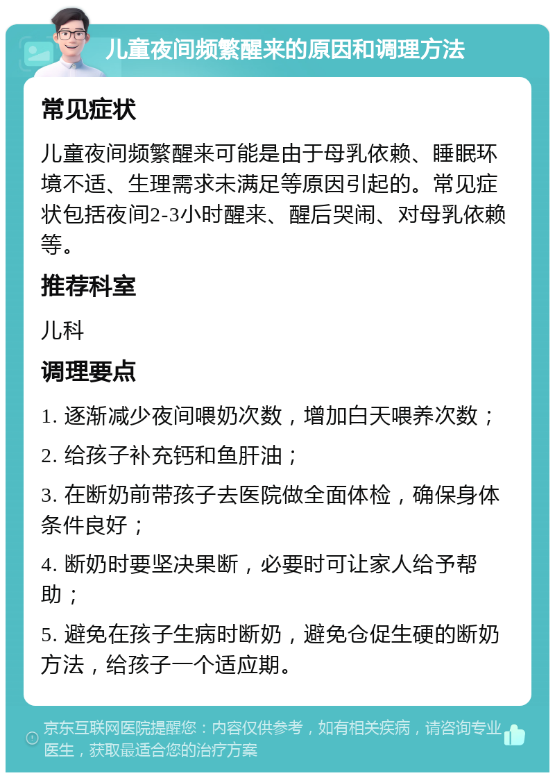 儿童夜间频繁醒来的原因和调理方法 常见症状 儿童夜间频繁醒来可能是由于母乳依赖、睡眠环境不适、生理需求未满足等原因引起的。常见症状包括夜间2-3小时醒来、醒后哭闹、对母乳依赖等。 推荐科室 儿科 调理要点 1. 逐渐减少夜间喂奶次数，增加白天喂养次数； 2. 给孩子补充钙和鱼肝油； 3. 在断奶前带孩子去医院做全面体检，确保身体条件良好； 4. 断奶时要坚决果断，必要时可让家人给予帮助； 5. 避免在孩子生病时断奶，避免仓促生硬的断奶方法，给孩子一个适应期。