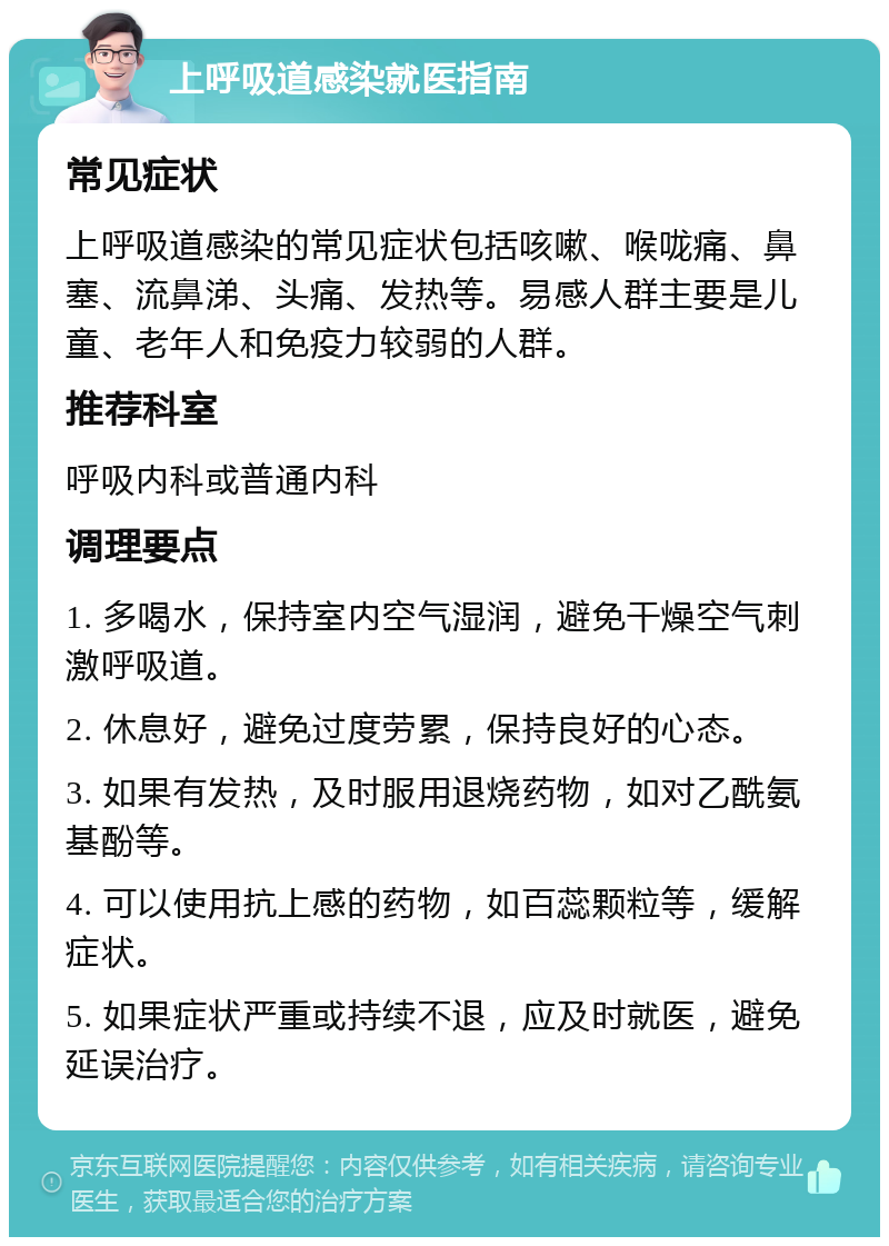 上呼吸道感染就医指南 常见症状 上呼吸道感染的常见症状包括咳嗽、喉咙痛、鼻塞、流鼻涕、头痛、发热等。易感人群主要是儿童、老年人和免疫力较弱的人群。 推荐科室 呼吸内科或普通内科 调理要点 1. 多喝水，保持室内空气湿润，避免干燥空气刺激呼吸道。 2. 休息好，避免过度劳累，保持良好的心态。 3. 如果有发热，及时服用退烧药物，如对乙酰氨基酚等。 4. 可以使用抗上感的药物，如百蕊颗粒等，缓解症状。 5. 如果症状严重或持续不退，应及时就医，避免延误治疗。