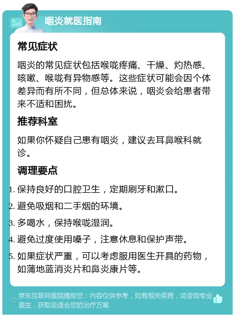 咽炎就医指南 常见症状 咽炎的常见症状包括喉咙疼痛、干燥、灼热感、咳嗽、喉咙有异物感等。这些症状可能会因个体差异而有所不同，但总体来说，咽炎会给患者带来不适和困扰。 推荐科室 如果你怀疑自己患有咽炎，建议去耳鼻喉科就诊。 调理要点 保持良好的口腔卫生，定期刷牙和漱口。 避免吸烟和二手烟的环境。 多喝水，保持喉咙湿润。 避免过度使用嗓子，注意休息和保护声带。 如果症状严重，可以考虑服用医生开具的药物，如蒲地蓝消炎片和鼻炎康片等。