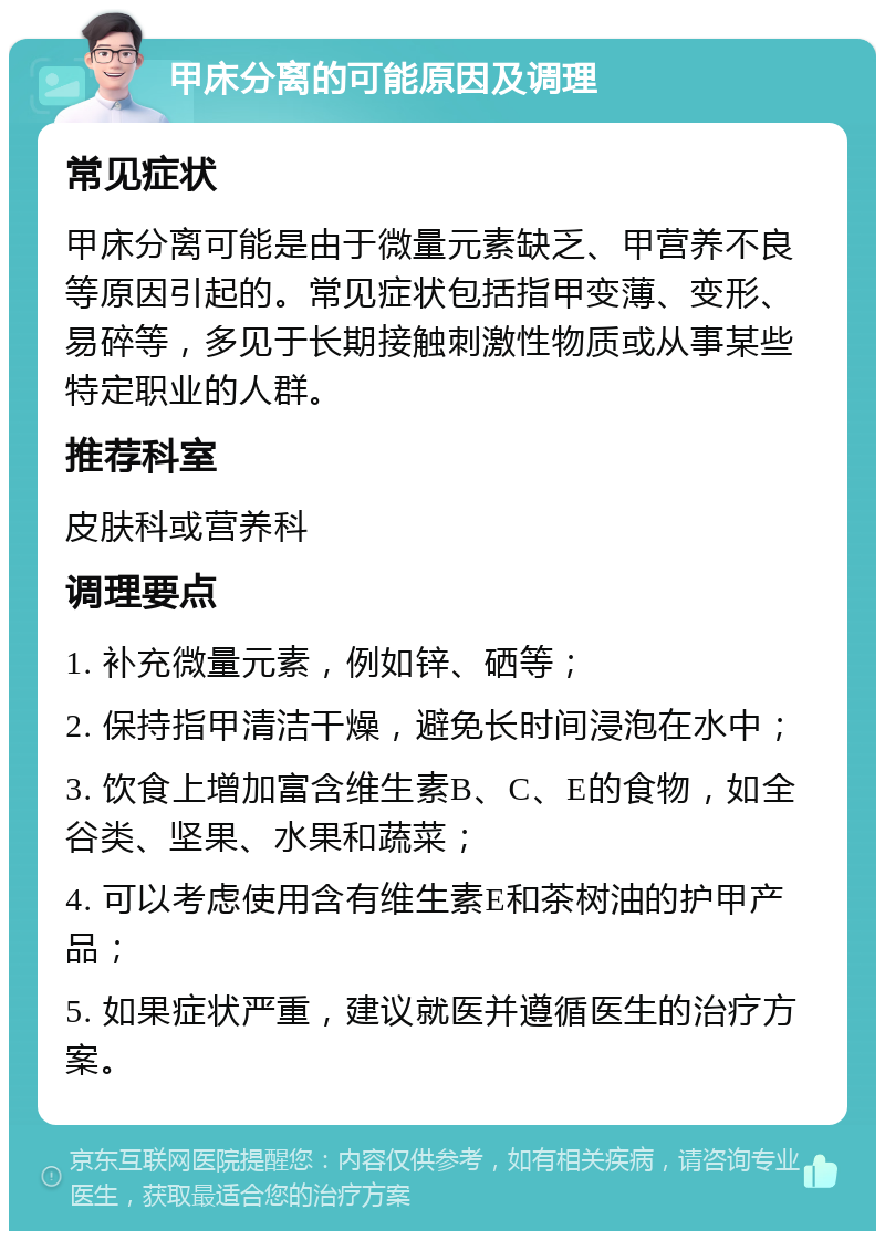 甲床分离的可能原因及调理 常见症状 甲床分离可能是由于微量元素缺乏、甲营养不良等原因引起的。常见症状包括指甲变薄、变形、易碎等，多见于长期接触刺激性物质或从事某些特定职业的人群。 推荐科室 皮肤科或营养科 调理要点 1. 补充微量元素，例如锌、硒等； 2. 保持指甲清洁干燥，避免长时间浸泡在水中； 3. 饮食上增加富含维生素B、C、E的食物，如全谷类、坚果、水果和蔬菜； 4. 可以考虑使用含有维生素E和茶树油的护甲产品； 5. 如果症状严重，建议就医并遵循医生的治疗方案。