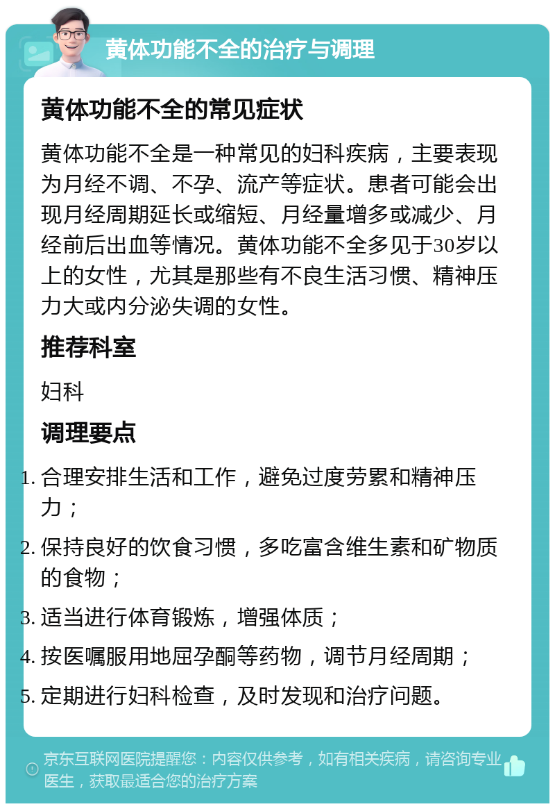 黄体功能不全的治疗与调理 黄体功能不全的常见症状 黄体功能不全是一种常见的妇科疾病，主要表现为月经不调、不孕、流产等症状。患者可能会出现月经周期延长或缩短、月经量增多或减少、月经前后出血等情况。黄体功能不全多见于30岁以上的女性，尤其是那些有不良生活习惯、精神压力大或内分泌失调的女性。 推荐科室 妇科 调理要点 合理安排生活和工作，避免过度劳累和精神压力； 保持良好的饮食习惯，多吃富含维生素和矿物质的食物； 适当进行体育锻炼，增强体质； 按医嘱服用地屈孕酮等药物，调节月经周期； 定期进行妇科检查，及时发现和治疗问题。