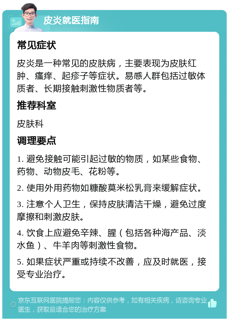 皮炎就医指南 常见症状 皮炎是一种常见的皮肤病，主要表现为皮肤红肿、瘙痒、起疹子等症状。易感人群包括过敏体质者、长期接触刺激性物质者等。 推荐科室 皮肤科 调理要点 1. 避免接触可能引起过敏的物质，如某些食物、药物、动物皮毛、花粉等。 2. 使用外用药物如糠酸莫米松乳膏来缓解症状。 3. 注意个人卫生，保持皮肤清洁干燥，避免过度摩擦和刺激皮肤。 4. 饮食上应避免辛辣、腥（包括各种海产品、淡水鱼）、牛羊肉等刺激性食物。 5. 如果症状严重或持续不改善，应及时就医，接受专业治疗。