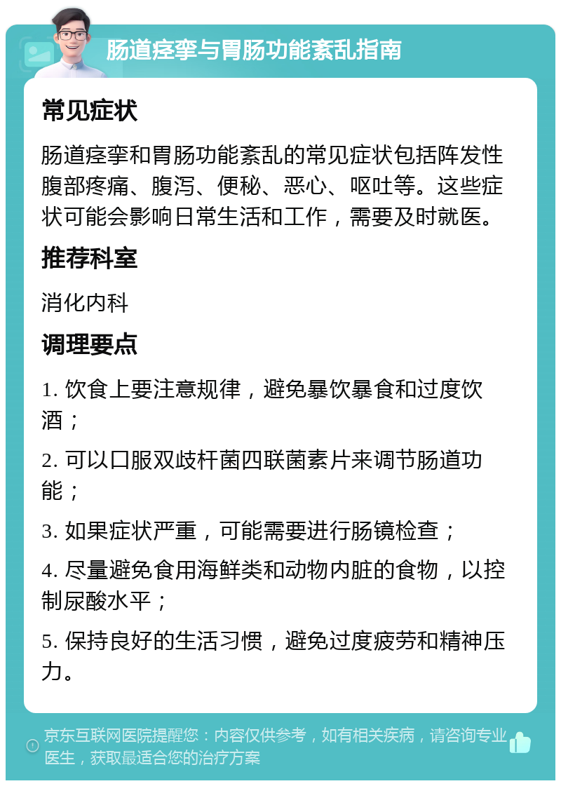 肠道痉挛与胃肠功能紊乱指南 常见症状 肠道痉挛和胃肠功能紊乱的常见症状包括阵发性腹部疼痛、腹泻、便秘、恶心、呕吐等。这些症状可能会影响日常生活和工作，需要及时就医。 推荐科室 消化内科 调理要点 1. 饮食上要注意规律，避免暴饮暴食和过度饮酒； 2. 可以口服双歧杆菌四联菌素片来调节肠道功能； 3. 如果症状严重，可能需要进行肠镜检查； 4. 尽量避免食用海鲜类和动物内脏的食物，以控制尿酸水平； 5. 保持良好的生活习惯，避免过度疲劳和精神压力。