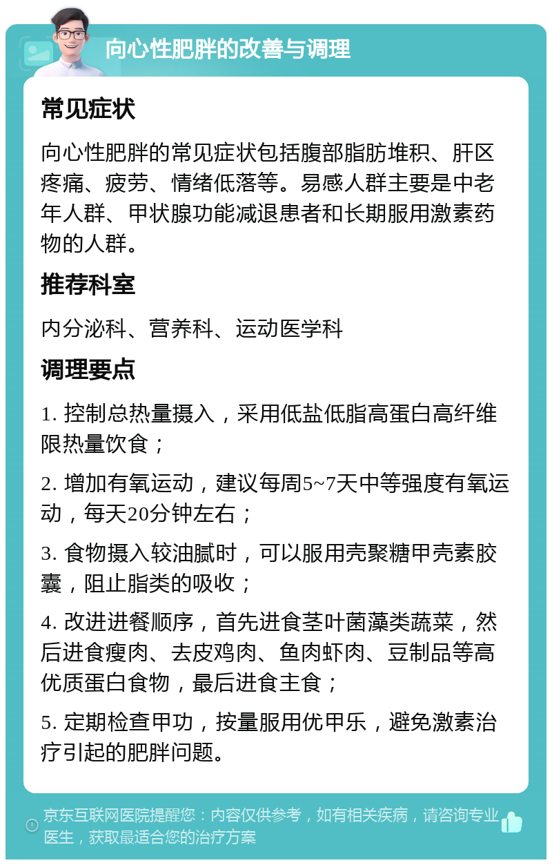 向心性肥胖的改善与调理 常见症状 向心性肥胖的常见症状包括腹部脂肪堆积、肝区疼痛、疲劳、情绪低落等。易感人群主要是中老年人群、甲状腺功能减退患者和长期服用激素药物的人群。 推荐科室 内分泌科、营养科、运动医学科 调理要点 1. 控制总热量摄入，采用低盐低脂高蛋白高纤维限热量饮食； 2. 增加有氧运动，建议每周5~7天中等强度有氧运动，每天20分钟左右； 3. 食物摄入较油腻时，可以服用壳聚糖甲壳素胶囊，阻止脂类的吸收； 4. 改进进餐顺序，首先进食茎叶菌藻类蔬菜，然后进食瘦肉、去皮鸡肉、鱼肉虾肉、豆制品等高优质蛋白食物，最后进食主食； 5. 定期检查甲功，按量服用优甲乐，避免激素治疗引起的肥胖问题。