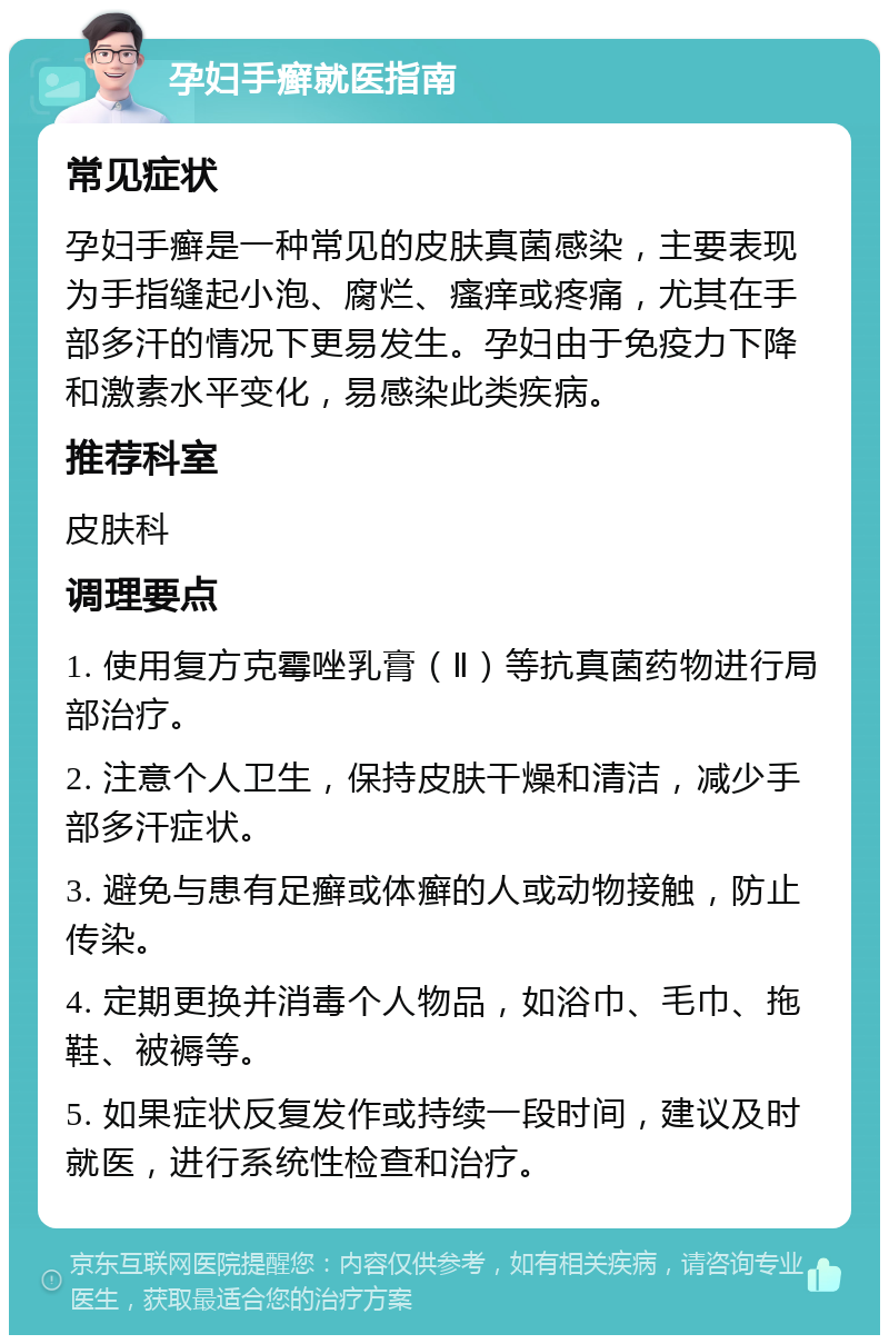 孕妇手癣就医指南 常见症状 孕妇手癣是一种常见的皮肤真菌感染，主要表现为手指缝起小泡、腐烂、瘙痒或疼痛，尤其在手部多汗的情况下更易发生。孕妇由于免疫力下降和激素水平变化，易感染此类疾病。 推荐科室 皮肤科 调理要点 1. 使用复方克霉唑乳膏（Ⅱ）等抗真菌药物进行局部治疗。 2. 注意个人卫生，保持皮肤干燥和清洁，减少手部多汗症状。 3. 避免与患有足癣或体癣的人或动物接触，防止传染。 4. 定期更换并消毒个人物品，如浴巾、毛巾、拖鞋、被褥等。 5. 如果症状反复发作或持续一段时间，建议及时就医，进行系统性检查和治疗。