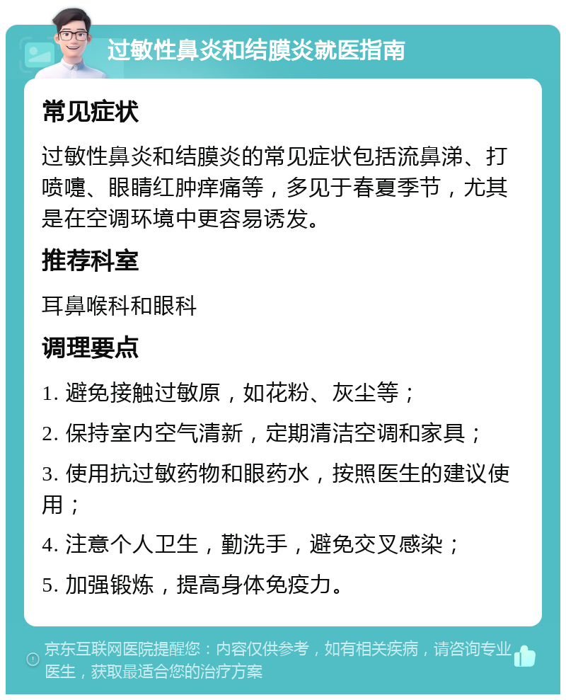 过敏性鼻炎和结膜炎就医指南 常见症状 过敏性鼻炎和结膜炎的常见症状包括流鼻涕、打喷嚏、眼睛红肿痒痛等，多见于春夏季节，尤其是在空调环境中更容易诱发。 推荐科室 耳鼻喉科和眼科 调理要点 1. 避免接触过敏原，如花粉、灰尘等； 2. 保持室内空气清新，定期清洁空调和家具； 3. 使用抗过敏药物和眼药水，按照医生的建议使用； 4. 注意个人卫生，勤洗手，避免交叉感染； 5. 加强锻炼，提高身体免疫力。