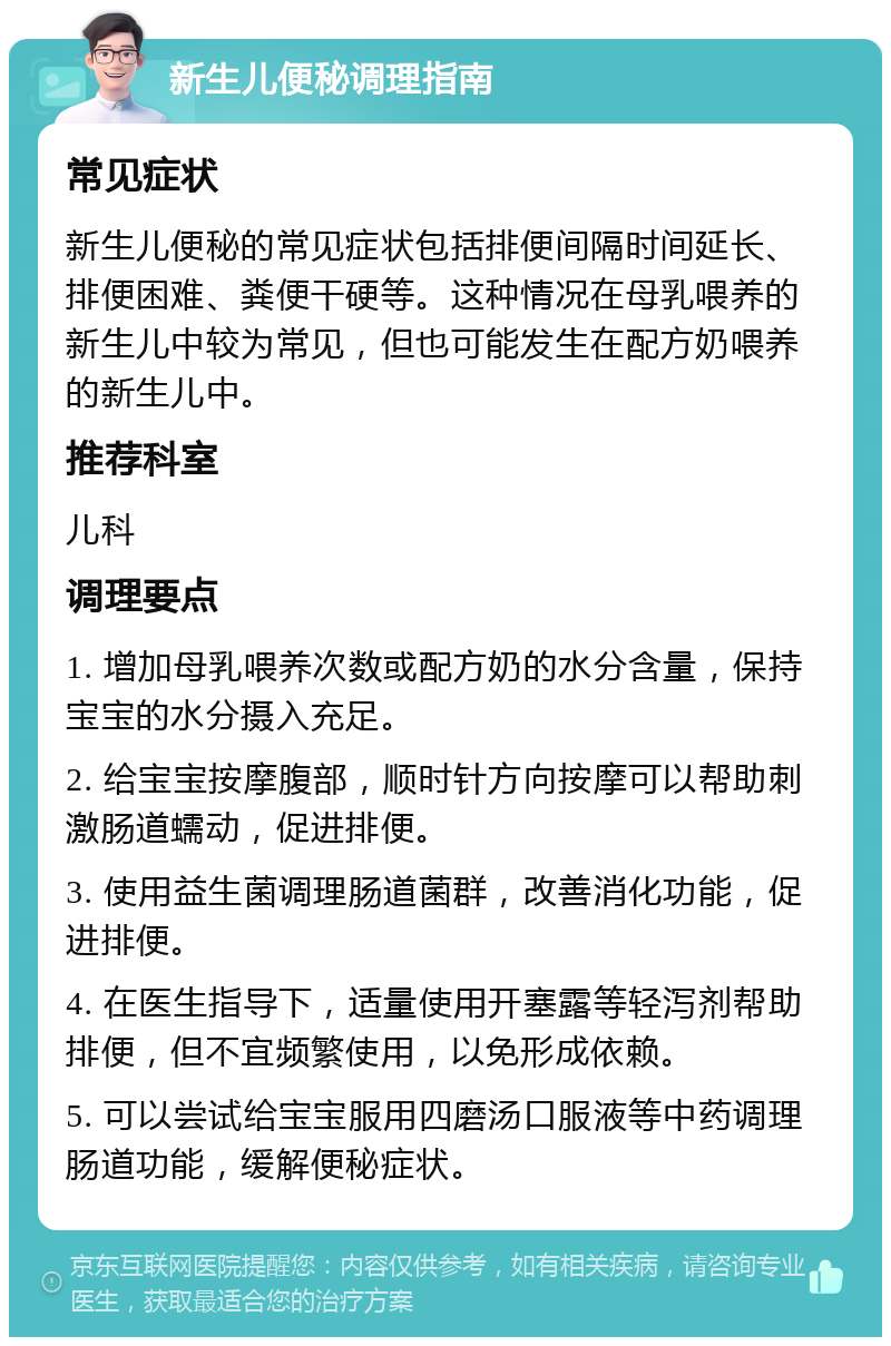 新生儿便秘调理指南 常见症状 新生儿便秘的常见症状包括排便间隔时间延长、排便困难、粪便干硬等。这种情况在母乳喂养的新生儿中较为常见，但也可能发生在配方奶喂养的新生儿中。 推荐科室 儿科 调理要点 1. 增加母乳喂养次数或配方奶的水分含量，保持宝宝的水分摄入充足。 2. 给宝宝按摩腹部，顺时针方向按摩可以帮助刺激肠道蠕动，促进排便。 3. 使用益生菌调理肠道菌群，改善消化功能，促进排便。 4. 在医生指导下，适量使用开塞露等轻泻剂帮助排便，但不宜频繁使用，以免形成依赖。 5. 可以尝试给宝宝服用四磨汤口服液等中药调理肠道功能，缓解便秘症状。