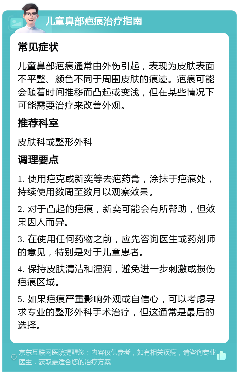 儿童鼻部疤痕治疗指南 常见症状 儿童鼻部疤痕通常由外伤引起，表现为皮肤表面不平整、颜色不同于周围皮肤的痕迹。疤痕可能会随着时间推移而凸起或变浅，但在某些情况下可能需要治疗来改善外观。 推荐科室 皮肤科或整形外科 调理要点 1. 使用疤克或新奕等去疤药膏，涂抹于疤痕处，持续使用数周至数月以观察效果。 2. 对于凸起的疤痕，新奕可能会有所帮助，但效果因人而异。 3. 在使用任何药物之前，应先咨询医生或药剂师的意见，特别是对于儿童患者。 4. 保持皮肤清洁和湿润，避免进一步刺激或损伤疤痕区域。 5. 如果疤痕严重影响外观或自信心，可以考虑寻求专业的整形外科手术治疗，但这通常是最后的选择。