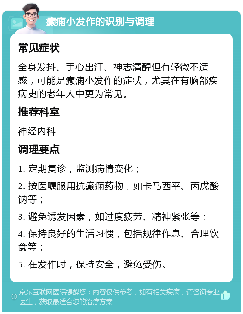 癫痫小发作的识别与调理 常见症状 全身发抖、手心出汗、神志清醒但有轻微不适感，可能是癫痫小发作的症状，尤其在有脑部疾病史的老年人中更为常见。 推荐科室 神经内科 调理要点 1. 定期复诊，监测病情变化； 2. 按医嘱服用抗癫痫药物，如卡马西平、丙戊酸钠等； 3. 避免诱发因素，如过度疲劳、精神紧张等； 4. 保持良好的生活习惯，包括规律作息、合理饮食等； 5. 在发作时，保持安全，避免受伤。