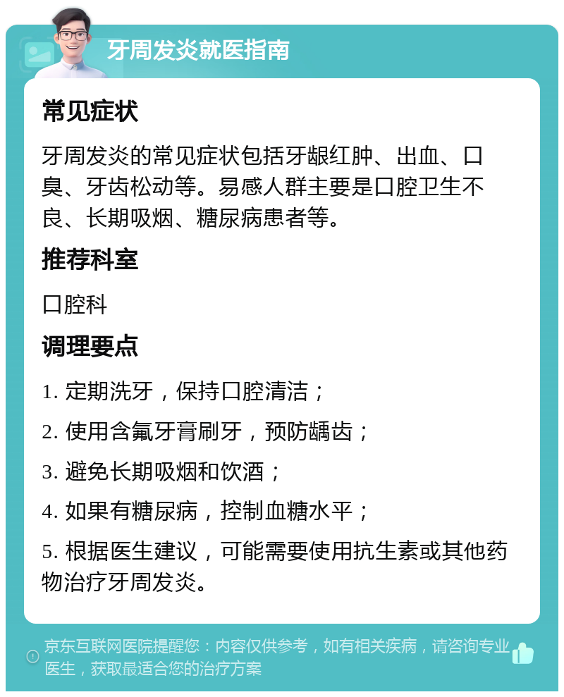 牙周发炎就医指南 常见症状 牙周发炎的常见症状包括牙龈红肿、出血、口臭、牙齿松动等。易感人群主要是口腔卫生不良、长期吸烟、糖尿病患者等。 推荐科室 口腔科 调理要点 1. 定期洗牙，保持口腔清洁； 2. 使用含氟牙膏刷牙，预防龋齿； 3. 避免长期吸烟和饮酒； 4. 如果有糖尿病，控制血糖水平； 5. 根据医生建议，可能需要使用抗生素或其他药物治疗牙周发炎。